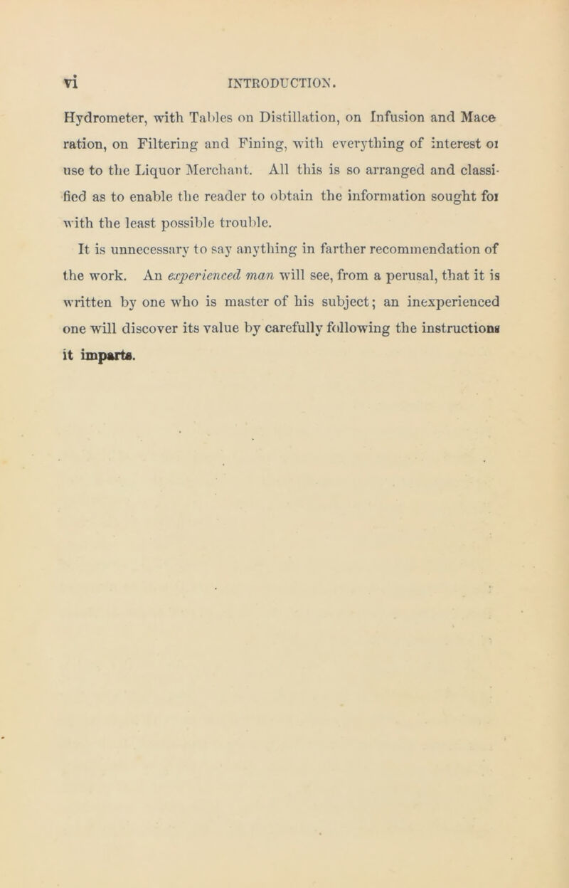 Hydrometer, with Tables on Distillation, on Infusion and Mace ration, on Filtering and Fining, with everything of interest oi use to the Liquor Merchant. All this is so arranged and classi- fied as to enable the reader to obtain the information sought foi with the least possible trouble. It is unnecessary to say anything in farther recommendation of the work. An experienced man will see, from a perusal, that it is written by one who is master of his subject; an inexperienced one will discover its value by carefully following the instructions it imparts.