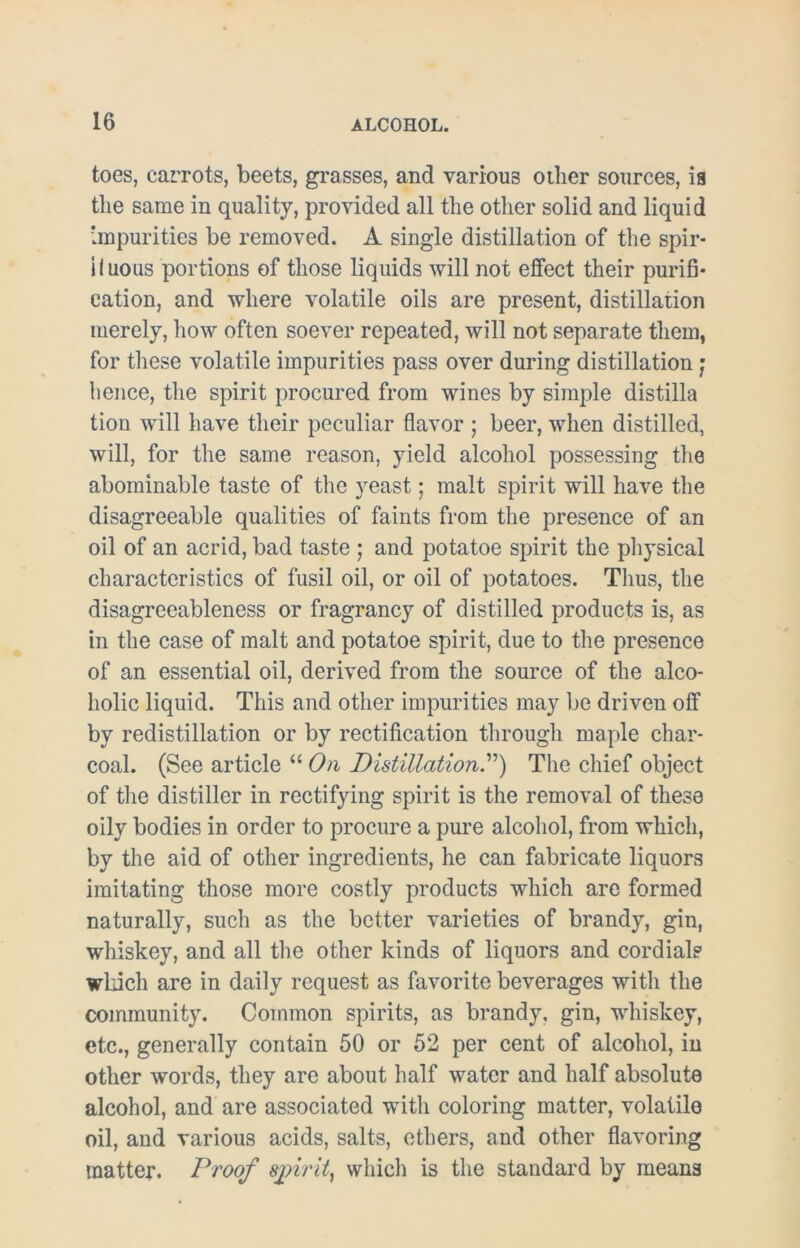 toes, carrots, beets, grasses, and various oilier sources, is the same in quality, provided all the other solid and liquid impurities be removed. A single distillation of the spir- iluous portions of those liquids will not effect their purifi* cation, and where volatile oils are present, distillation merely, how often soever repeated, will not separate them, for these volatile impurities pass over during distillation; hence, the spirit procured from wines by simple distilla tion will have their peculiar flavor ; beer, when distilled, will, for the same reason, yield alcohol possessing the abominable taste of the yeast; malt spirit will have the disagreeable qualities of faints from the presence of an oil of an acrid, bad taste ; and potatoe spirit the physical characteristics of fusil oil, or oil of potatoes. Thus, the disagreeableness or fragrancy of distilled products is, as in the case of malt and potatoe spirit, due to the presence of an essential oil, derived from the source of the alco- holic liquid. This and other impurities may be driven off by redistillation or by rectification through maple char- coal. (See article “ On Distillation.”) The chief object of the distiller in rectifying spirit is the removal of these oily bodies in order to procure a pure alcohol, from which, by the aid of other ingredients, he can fabricate liquors imitating those more costly products which are formed naturally, such as the better varieties of brandy, gin, whiskey, and all the other kinds of liquors and cordials which are in daily request as favorite beverages with the community. Common spirits, as brandy, gin, whiskey, etc., generally contain 50 or 52 per cent of alcohol, in other words, they are about half water and half absolute alcohol, and are associated with coloring matter, volatile oil, and various acids, salts, ethers, and other flavoring matter. Proof sjnrit, which is the standard by means