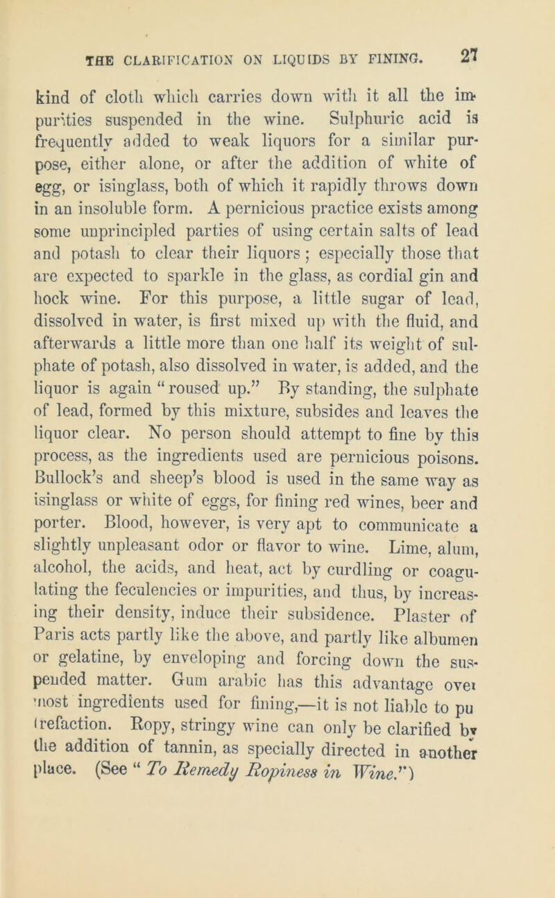 kind of cloth which carries down with it all the im- purities suspended in the wine. Sulphuric acid is frequently added to weak liquors for a similar pur- pose, either alone, or after the addition of white of egg, or isinglass, both of which it rapidly throws down in an insoluble form. A pernicious practice exists among some unprincipled parties of using certain salts of lead and potasli to clear their liquors; especially those that are expected to sparkle in the glass, as cordial gin and hock wine. For this purpose, a little sugar of lead, dissolved in water, is first mixed up with the fluid, and afterwards a little more than one half its weight of sul- phate of potash, also dissolved in water, is added, and the liquor is again “ roused up.” By standing, the sulphate of lead, formed by this mixture, subsides and leaves the liquor clear. No person should attempt to fine by this process, as the ingredients used are pernicious poisons. Bullock’s and sheep’s blood is used in the same way a,s isinglass or white of eggs, for fining red wines, beer and porter. Blood, however, is very apt to communicate a slightly unpleasant odor or flavor to wine. Lime, alum, alcohol, the acids, and heat, act by curdling or coagu- lating the feculencies or impurities, and thus, by increas- ing their density, induce their subsidence. Plaster of Paris acts partly like the above, and partly like albumen or gelatine, by enveloping and forcing down the sus- pended mattei. Gum arabic has this advantage ovei most ingredients used for fining,—it is not liable to pu • refaction. Ropy, stringy wine can only be clarified bv the addition of tannin, as specially directed in another place. (See “ To Remedy Ropiness in Wine'')