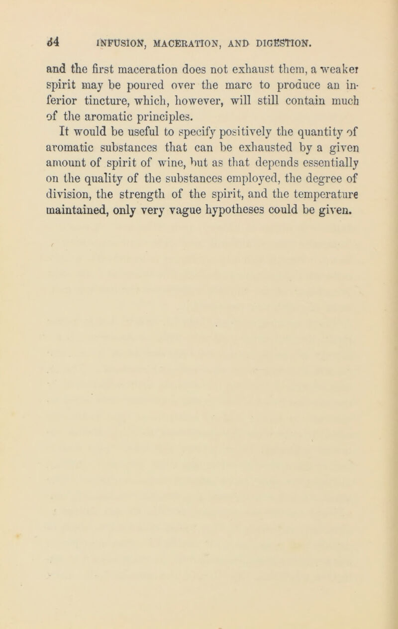 and the first maceration does not exhaust them, a weaker spirit may be poured over the marc to produce an in- ferior tincture, which, however, will still contain much of the aromatic principles. It would be useful to specify positively the quantity of aromatic substances that can be exhausted by a given amount of spirit of wine, but as that depends essentially on the quality of the substances employed, the degree of division, the strength of the spirit, and the temperature maintained, only very vague hypotheses could be given.