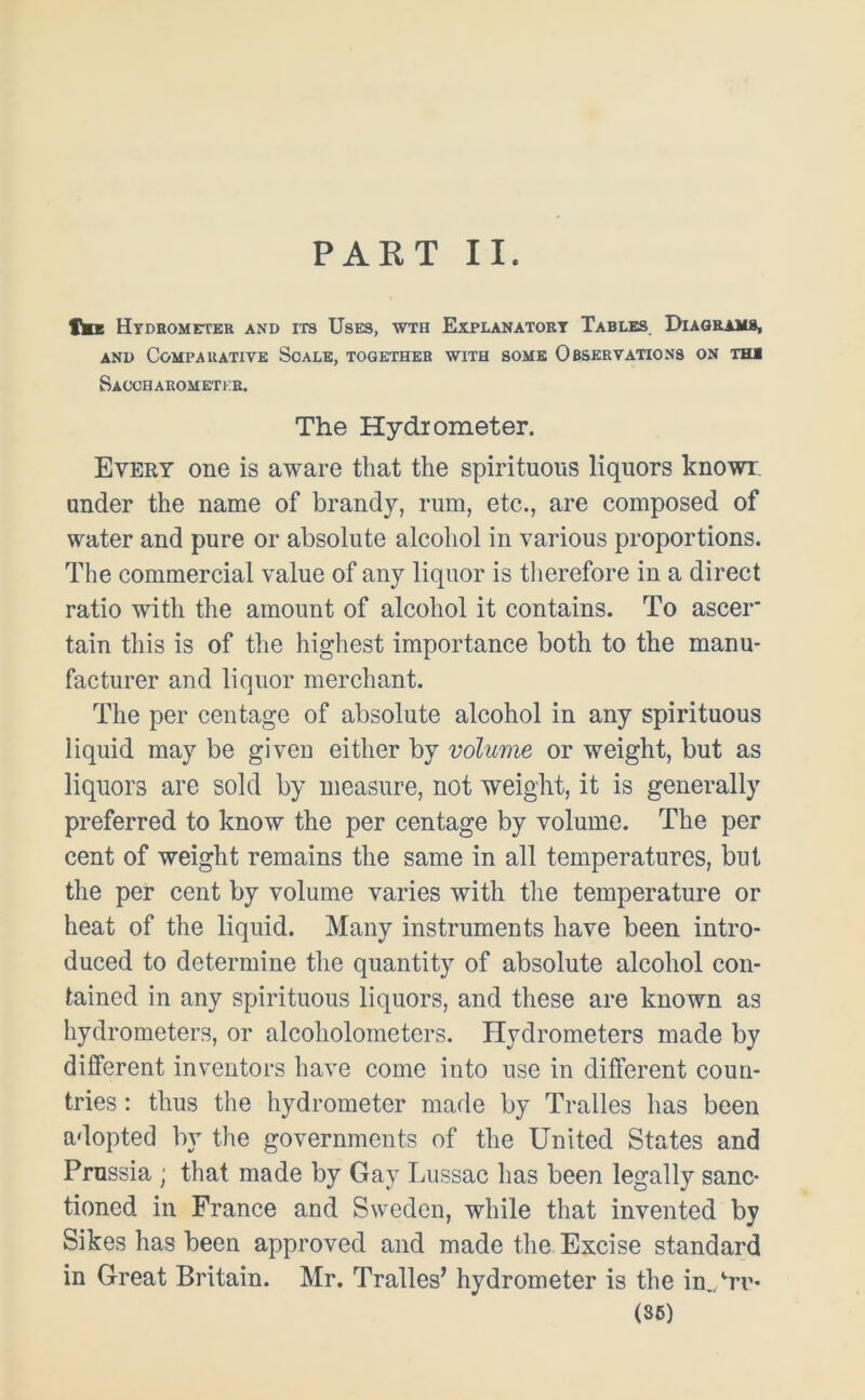 PART II. tmx Hydrometer and its Uses, wth Explanatory Tables Diagrams, and Comparative Scale, together with some Observations on tha Saocharometer. The Hydrometer. Every one is aware that the spirituous liquors knowr. under the name of brandy, rum, etc., are composed of water and pure or absolute alcohol in various proportions. The commercial value of any liquor is therefore in a direct ratio with the amount of alcohol it contains. To ascer tain this is of the highest importance both to the manu- facturer and liquor merchant. The per centage of absolute alcohol in any spirituous liquid may be given either by volume or weight, but as liquors are sold by measure, not weight, it is generally preferred to know the per centage by volume. The per cent of weight remains the same in all temperatures, but the per cent by volume varies with the temperature or heat of the liquid. Many instruments have been intro- duced to determine the quantity of absolute alcohol con- tained in any spirituous liquors, and these are known as hydrometers, or alcoholometers. Hydrometers made by different inventors have come into use in different coun- tries : thus the hydrometer made by Tralles has been adopted by the governments of the United States and Prussia ; that made by Gay Lussac has been legally sanc- tioned in France and Sweden, while that invented by Sikes has been approved and made the Excise standard in Great Britain. Mr. Tralles’ hydrometer is the in.Prr- (SB)