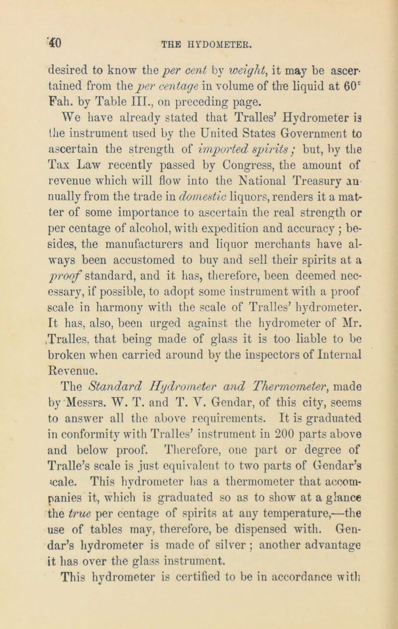 *0 desired to know the per cent by weight, it may be ascer- tained from the per centage in volume of the liquid at 60c Fah. by Table III., on preceding page. We have already stated that Tralles’ Hydrometer i3 the instrument used by the United States Government to ascertain the strength of imported spirits / but, by the Tax Law recently passed by Congress, the amount of revenue which will flow into the National Treasury an nually from the trade in domestic liquors, renders it a mat- ter of some importance to ascertain the real strength or per centage of alcohol, with expedition and accuracy ; be- sides, the manufacturers and liquor merchants have al- ways been accustomed to buy and sell their spirits at a proof standard, and it has, therefore, been deemed nec- essary, if possible, to adopt some instrument with a proof scale in harmony with the scale of Tralles’ hydrometer. It has, also, been urged against the hydrometer of Mr. .Tralles, that being made of glass it is too liable to be broken when carried around by the inspectors of Internal Revenue. The Standard Hydrometer and Thermometer, made by Messrs. W. T. and T. V. Gendar, of this city, seems to answer all the above requirements. It is graduated in conformity with Tralles’ instrument in 200 parts above and below proof. Therefore, one part or degree of Tralle’s scale is just equivalent to two parts of Gendar’s <cale. This hydrometer has a thermometer that accom- panies it, which is graduated so as to show at a glance the true per centage of spirits at any temperature,—the use of tables may, therefore, be dispensed with. Gen- dar’s hydrometer is made of silver ; another advantage it has over the glass instrument. This hvdrometer is certified to be in accordance with *