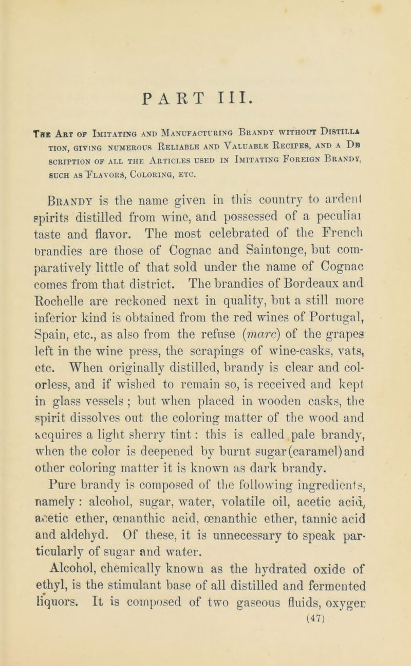 PART III. The Art of Imitating and Manufacturing Brandy without Distii.la TION, GIVING NUMEROUS RELIABLE AND VALUABLE RECITES, AND A Db 8CRIPTION OF ALL THE ARTICLES USED IN IMITATING FOREIGN BRANDY, such as Flavors, Coloring, etc. Brandy is the name given in this country to ardent spirits distilled from wine, and possessed of a peculiai taste and flavor. The most celebrated of the French brandies are those of Cognac and Saintonge, but com- paratively little of that sold under the name of Cognac comes from that district. The brandies of Bordeaux and Itochelle are reckoned next in quality, but a still more inferior kind is obtained from the red wines of Portugal, Spain, etc., as also from the refuse (marc) of the grapes left in the wine press, the scrapings of wine-casks, vats, etc. When originally distilled, brandy is clear and col- orless, and if wished to remain so, is received and kept in glass vessels; but when placed in wooden casks, the spirit dissolves out the coloring matter of the wood and acquires a light sherry tint: this is called pale brandy, when the color is deepened by burnt sugar (caramel) and other coloring matter it is known as dark brandy. Pure brandy is composed of the following ingredients, namely : alcohol, sugar, water, volatile oil, acetic acid, acetic ether, oenanthic acid, oenanthic ether, tannic acid and aldehyd. Of these, it is unnecessary to speak par- ticularly of sugar and water. Alcohol, chemically known as the hydrated oxide of ethyl, is the stimulant base of all distilled and fermented liquors. It is composed of two gaseous fluids, oxygen