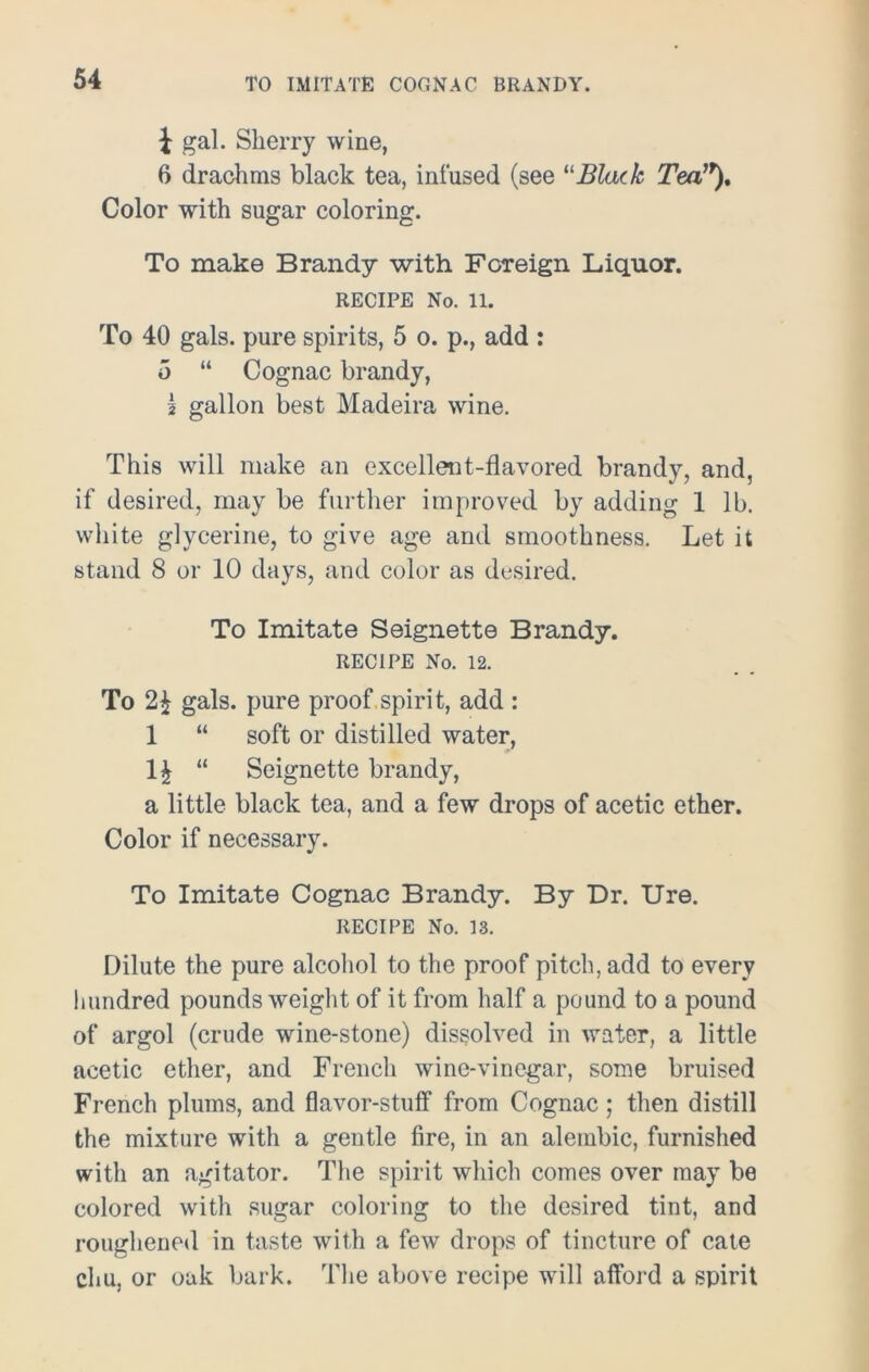 i gal. Sherry wine, 6 drachms black tea, infused (see “Black Tea,r). Color with sugar coloring. To make Brandy with Foreign Liquor. RECIPE No. 11. To 40 gals, pure spirits, 5 o. p., add : 5 “ Cognac brandy, I gallon best Madeira wine. This will make an excellent-flavored brandy, and, if desired, may be further improved by adding 1 lb. white glycerine, to give age and smoothness. Let it stand 8 or 10 days, and color as desired. To Imitate Seignette Brandy. RECIPE No. 12. To 2* gals, pure proof spirit, add : 1 “ soft or distilled water, H “ Seignette brandy, a little black tea, and a few drops of acetic ether. Color if necessary. To Imitate Cognac Brandy. By Dr. Ure. RECIPE No. 13. Dilute the pure alcohol to the proof pitch, add to every hundred pounds weight of it from half a pound to a pound of argol (crude wine-stone) dissolved in water, a little acetic ether, and French wine-vinegar, some bruised French plums, and flavor-stuff from Cognac; then distill the mixture with a gentle fire, in an alembic, furnished with an agitator. The spirit which comes over may be colored with sugar coloring to the desired tint, and roughened in taste with a few drops of tincture of cate chu, or oak bark. The above recipe will afford a spirit