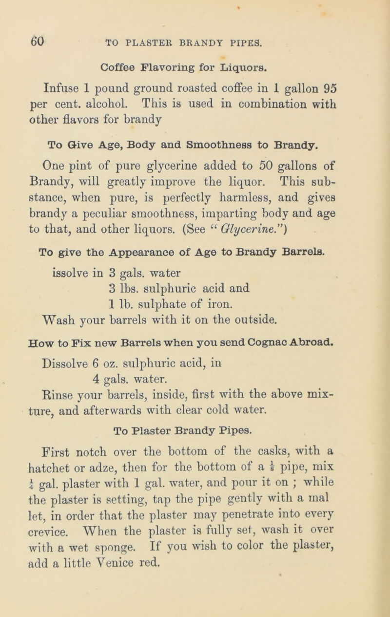 Coffee Flavoring for Liquors. Infuse 1 pound ground roasted coffee in 1 gallon 95 per cent, alcohol. This is used in combination with other flavors for brandy To Give Age, Body and Smoothness to Brandy. One pint of pure glycerine added to 50 gallons of Brandy, will greatly improve the liquor. This sub- stance, when pure, is perfectly harmless, and gives brandy a peculiar smoothness, imparting body and age to that, and other liquors. (See “ Glycerine.”) To give the Appearance of Age to Brandy Barrels. issolve in 3 gals, water 3 lbs. sulphuric acid and 1 lb. sulphate of iron. Wash your barrels with it on the outside. How to Fix new Barrels when you send Cognac Abroad. Dissolve 6 oz. sulphuric acid, in 4 gals, water. Rinse your barrels, inside, first with the above mix- ture, and afterwards with clear cold water. To Plaster Brandy Pipes. First notch over the bottom of the casks, with a hatchet or adze, then for the bottom of a £ pipe, mix l gal. plaster with 1 gal. water, and pour it on ; while the plaster is setting, tap the pipe gently with a inal let, in order that the plaster may penetrate into every crevice. When the plaster is fully sel, wash it over with a wet sponge. If you wish to color the plaster, add a little Venice red.
