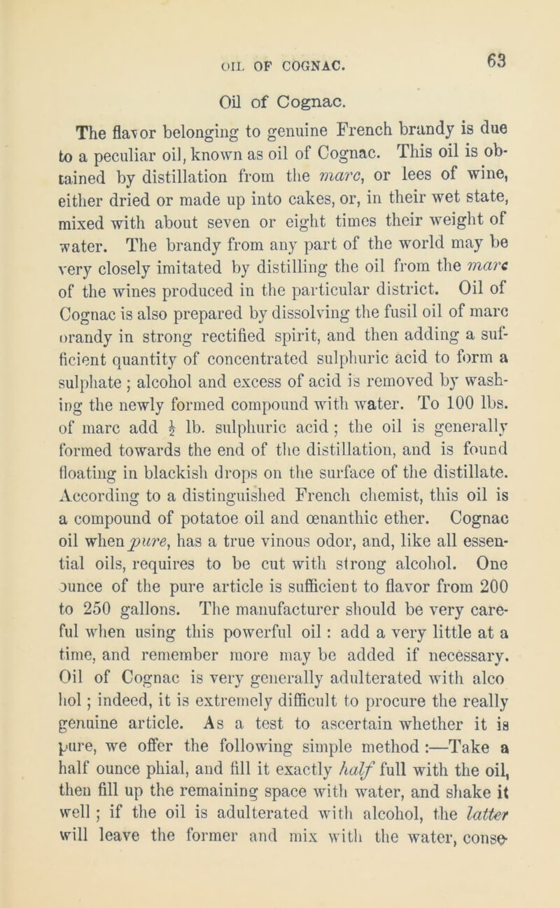 Oil of Cognac. The flavor belonging to genuine French brandy is due to a peculiar oil, known as oil of Cognac. This oil is ob- tained by distillation from the marc, or lees of wine, either dried or made up into cakes, or, in their wet state, mixed with about seven or eight times their weight of water. The brandy from any part of the world may be very closely imitated by distilling the oil from the marc of the wines produced in the particular district. Oil of Cognac is also prepared by dissolving the fusil oil of marc orandy in strong rectified spirit, and then adding a suf- ficient quantity of concentrated sulphuric acid to form a sulphate ; alcohol and excess of acid is removed by wash- ing the newly formed compound with water. To 100 lbs. of marc add £ lb. sulphuric acid; the oil is generally formed towards the end of the distillation, and is found floating in blackish drops on the surface of the distillate. According to a distinguished French chemist, this oil is a compound of potatoe oil and oenanthic ether. Cognac oil whenj9ims, has a true vinous odor, and, like all essen- tial oils, requires to be cut with strong alcohol. One ounce of the pure article is sufficient to flavor from 200 to 250 gallons. The manufacturer should be very care- ful when using this powerful oil : add a very little at a time, and remember more may be added if necessary. Oil of Cognac is very generally adulterated with alco hoi; indeed, it is extremely difficult to procure the really genuine article. Asa test to ascertain whether it is pure, we offer the following simple method :—Take a half ounce phial, and fill it exactly half full with the oil, then fill up the remaining space with water, and shake it well; if the oil is adulterated with alcohol, the latter will leave the former and mix with the water, conse-