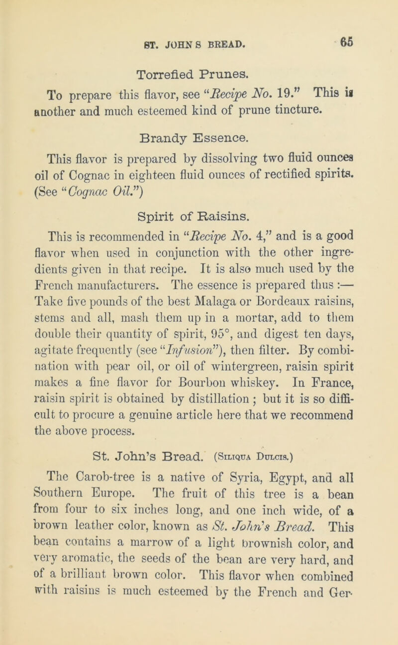 ST. JOHNS BREAD. Torrefied Prunes. To prepare this flavor, see “Recipe No. 19.” This ia another and much esteemed kind of prune tincture. Brandy Essence. This flavor is prepared by dissolving two fluid ounces oil of Cognac in eighteen fluid ounces of rectified spirits. (See “Cognac Oil”) Spirit of Raisins. This is recommended in “Redye No. 4,” and is a good flavor when used in conjunction with the other ingre- dients given in that recipe. It is also much used by the French manufacturers. The essence is prepared thus :— Take five pounds of the best Malaga or Bordeaux raisins, stems and all, mash them up in a mortar, add to them double their quantity of spirit, 95°, and digest ten days, agitate frequently (see “Inf usion”), then filter. By combi- nation with pear oil, or oil of wintergreen, raisin spirit makes a fine flavor for Bourbon whiskey. In France, raisin spirit is obtained by distillation ; but it is so diffi- cult to procure a genuine article here that we recommend the above process. St. John’s Bread. (Siliqua Dulcis.) The Carob-tree is a native of Syria, Egypt, and all Southern Europe. The fruit of this tree is a bean from four to six inches long, and one inch wide, of a brown leather color, known as St. John's Bread. This bean contains a marrow of a light brownish color, and very aromatic, the seeds of the bean are very hard, and of a brilliant brown color. This flavor when combined with raisins is much esteemed by the French and Ger-