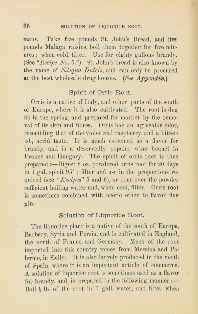 mans. Take five pounds St. John’s Bread, and fm pounds Malaga raisins, boil them together for five min- utes ; when cold, filter. Use for eighty gallons brandy. (See Recipe No. 5.”) St. John’s bread is also known by the name of Siliqua Dulcis, and can only be procured at the best wholesale drug houses. (See Appendix.) Spirit of Orris Root. Orris is a native of Italy, and other parts of the south of Europe, where it is also cultivated. The root is dug up in the spring, and prepared for market by the remo- val of its skin and fibres. Orris has an agreeable odor, resembling that of the violet and raspberry, and a bitter- ish, acrid taste. It is much esteemed as a flavor for brandy, and is a deservedly popular wine boquet in France and Hungary. The spirit of orris root is thus prepared :—Digest 8 oz. powdered orris root for 20 days in 1 gal. spirit 95°; filter and use in the proportions re- quired (see “Recipes” 5 and 6), or pour over the powder sufficient boiling water and, when cool, filter. Orris root is sometimes combined with acetic ether to flavor fine gin. Solution of Liquorice Root. The liquorice plant is a native of the south of Europe, Barbary, Syria and Persia, and is cultivated in England, the north of France, and Germany. Much of the root imported into this country comes from Messina and Pa- lermo, in Sicily. It is also largely produced in the north of Spain, where it is an important article of commerce. A solution of liquorice root is sometimes used as a flavor for brandy, and is prepared in the following manner :— Boil i lb. of the root in 1 gall, water, and filter when