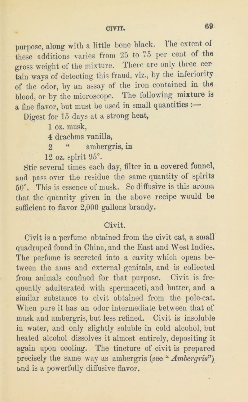 CIVIT. purpose, along with a little bone black. Ihe extent of these additions varies from 25 to <5 per cent of the gross weight of the mixture. There are only three cer- tain ways of detecting this fraud, viz., by the inferioiitv of the odor, by an assay of the iron contained in the blood, or by the microscope. The following mixture is a fine flavor, but must be used in small quantities : Digest for 15 days at a strong heat, 1 oz. musk, 4 drachms vanilla, 2 “ ambergris, in 12 oz. spirit 95°. Stir several times each day, filter in a covered funnel, and pass over the residue the same quantity of spirits 50°. This is essence of musk. So diffusive is this aroma that the quantity given in the above recipe would be sufficient to flavor 2,000 gallons brandy. Civit. Civit is a perfume obtained from the civit cat, a small quadruped found in China, and the East and West Indies. The perfume is secreted into a cavity which opens be- tween the anus and external genitals, and is collected from animals confined for that purpose. Civit is fre- quently adulterated with spermaceti, and butter, and a similar substance to civit obtained from the pole-cat. When pure it has an odor intermediate between that of musk and ambergris, but less refined. Civit is insoluble in water, and only slightly soluble in cold alcohol, but heated alcohol dissolves it almost entirely, depositing it again upon cooling. The tincture of civit is prepared precisely the same way as ambergris (see “ Ambergi'is”) and is a powerfully diffusive flavor.