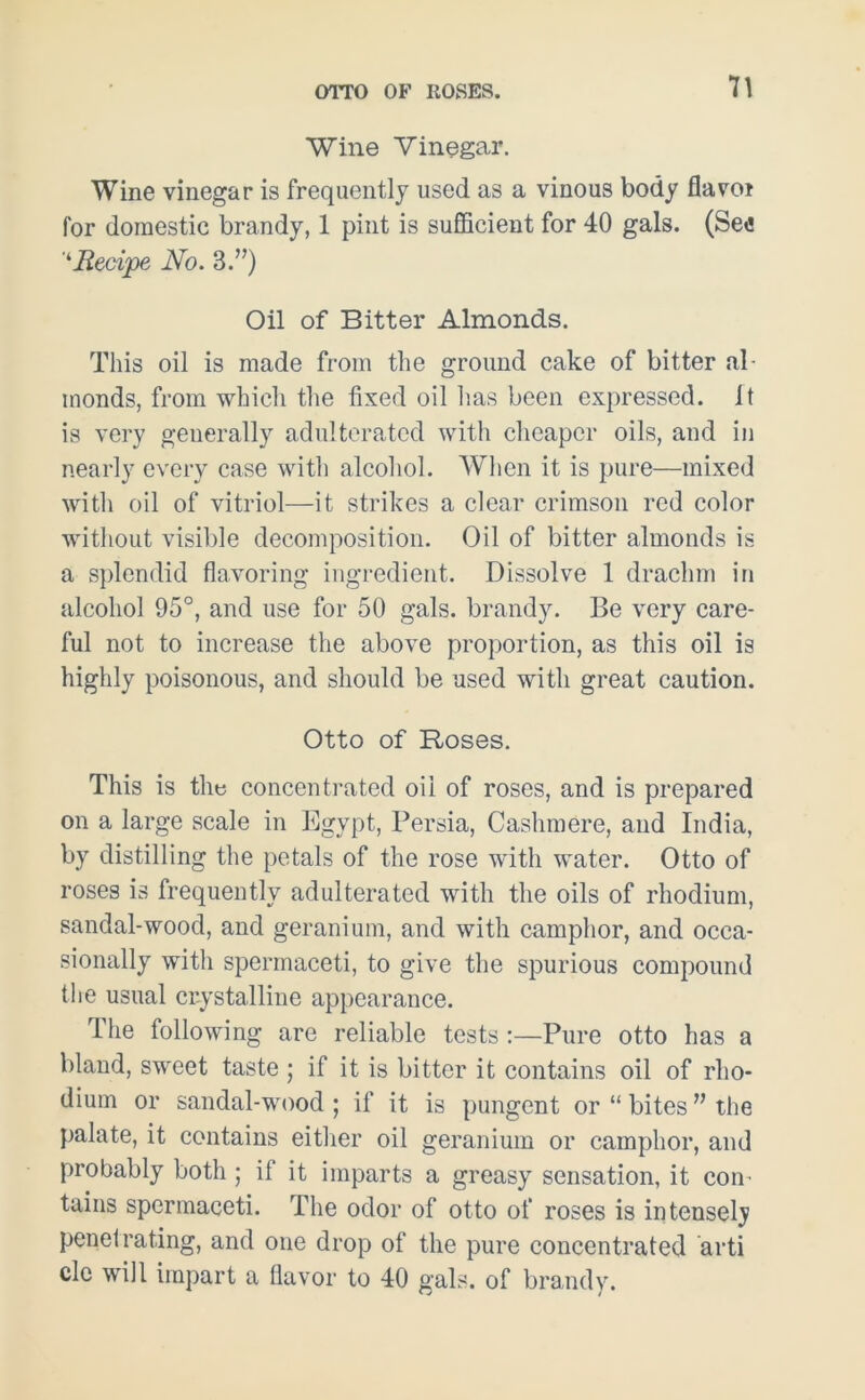 Wine Vinegar. Wine vinegar is frequently used as a vinous body flavot for domestic brandy, 1 pint is sufficient for 40 gals. (Se«! ‘‘Recipe No. 3.”) Oil of Bitter Almonds. This oil is made from the ground cake of bitter al- monds, from which the fixed oil has been expressed. It is very generally adulterated with cheaper oils, and in nearly every case with alcohol. When it is pure—mixed with oil of vitriol—it strikes a clear crimson red color without visible decomposition. Oil of bitter almonds is a splendid flavoring ingredient. Dissolve 1 drachm in alcohol 95°, and use for 50 gals, brandy. Be very care- ful not to increase the above proportion, as this oil is highly poisonous, and should be used with great caution. Otto of Roses. This is the concentrated oil of roses, and is prepared on a large scale in Egypt, Persia, Cashmere, and India, by distilling the petals of the rose with water. Otto of roses is frequently adulterated with the oils of rhodium, sandal-wood, and geranium, and with camphor, and occa- sionally with spermaceti, to give the spurious compound the usual crystalline appearance. The following are reliable tests:—Pure otto has a bland, sweet taste ; if it is bitter it contains oil of rho- dium or sandal-wood; if it is pungent or “ bites ” the palate, it contains either oil geranium or camphor, and probably both; if it imparts a greasy sensation, it con- tains spermaceti. The odor of otto of roses is intensely penetrating, and one drop of the pure concentrated arti cle will impart a flavor to 40 gals, of brandy.