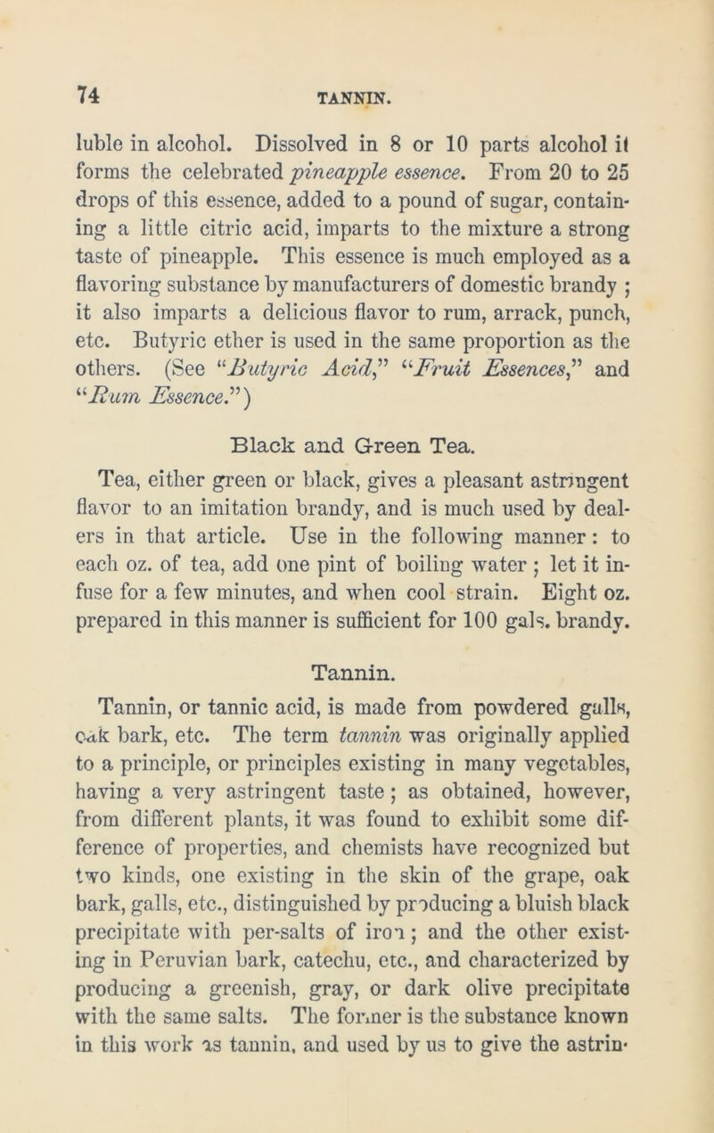 luble in alcohol. Dissolved in 8 or 10 parts alcohol i( forms the celebrated 'pineapple essence. From 20 to 25 drops of this essence, added to a pound of sugar, contain- ing a little citric acid, imparts to the mixture a strong taste of pineapple. This essence is much employed as a flavoring substance by manufacturers of domestic brandy ; it also imparts a delicious flavor to rum, arrack, punch, etc. Butyric ether is used in the same proportion as the others. (See “Butyric Acid” “Fruit Essences” and “Rum Essence”) Black and Green Tea. Tea, either green or black, gives a pleasant astnngent flavor to an imitation brandy, and is much used by deal- ers in that article. Use in the following manner: to each oz. of tea, add one pint of boiling water ; let it in- fuse for a few minutes, and when cool strain. Eight oz. prepared in this manner is sufficient for 100 gals, brandy. Tannin. Tannin, or tannic acid, is made from powdered galls, oak bark, etc. The term tannin was originally applied to a principle, or principles existing in many vegetables, having a very astringent taste; as obtained, however, from different plants, it was found to exhibit some dif- ference of properties, and chemists have recognized but two kinds, one existing in the skin of the grape, oak bark, galls, etc., distinguished by producing a bluish black precipitate with per-salts of iron; and the other exist- ing in Peruvian bark, catechu, etc., and characterized by producing a greenish, gray, or dark olive precipitate with the same salts. The former is the substance known in this work as tannin, and used by us to give the astrin*