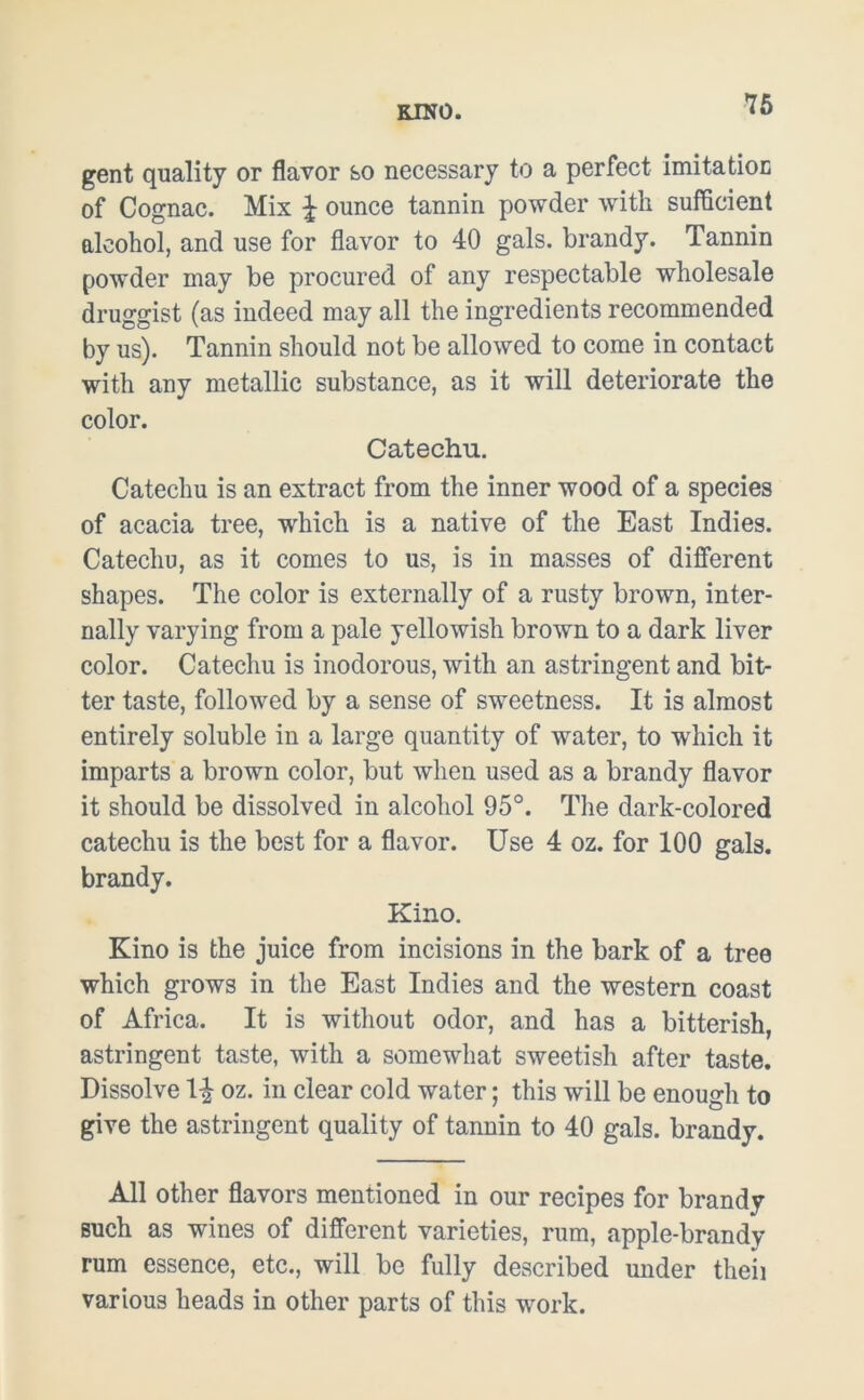 KINO. gent quality or flavor so necessary to a perfect imitation of Cognac. Mix \ ounce tannin powder with sufficient alcohol, and use for flavor to 40 gals, brandy. Tannin powder may be procured of any respectable wholesale druggist (as indeed may all the ingredients recommended by us). Tannin should not be allowed to come in contact with any metallic substance, as it will deteriorate the color. Catechu. Catechu is an extract from the inner wood of a species of acacia tree, which is a native of the East Indies. Catechu, as it comes to us, is in masses of different shapes. The color is externally of a rusty brown, inter- nally varying from a pale yellowish brown to a dark liver color. Catechu is inodorous, with an astringent and bib ter taste, followed by a sense of sweetness. It is almost entirely soluble in a large quantity of water, to which it imparts a brown color, but when used as a brandy flavor it should be dissolved in alcohol 95°. The dark-colored catechu is the best for a flavor. Use 4 oz. for 100 gals, brandy. Kino. Kino is the juice from incisions in the bark of a tree which grows in the East Indies and the western coast of Africa. It is without odor, and has a bitterish, astringent taste, with a somewhat sweetish after taste. Dissolve 1£ oz. in clear cold water; this will be enough to give the astringent quality of tannin to 40 gals, brandy. All other flavors mentioned in our recipes for brandy such as wines of different varieties, rum, apple-brandy rum essence, etc., will be fully described under theii various heads in other parts of this work.