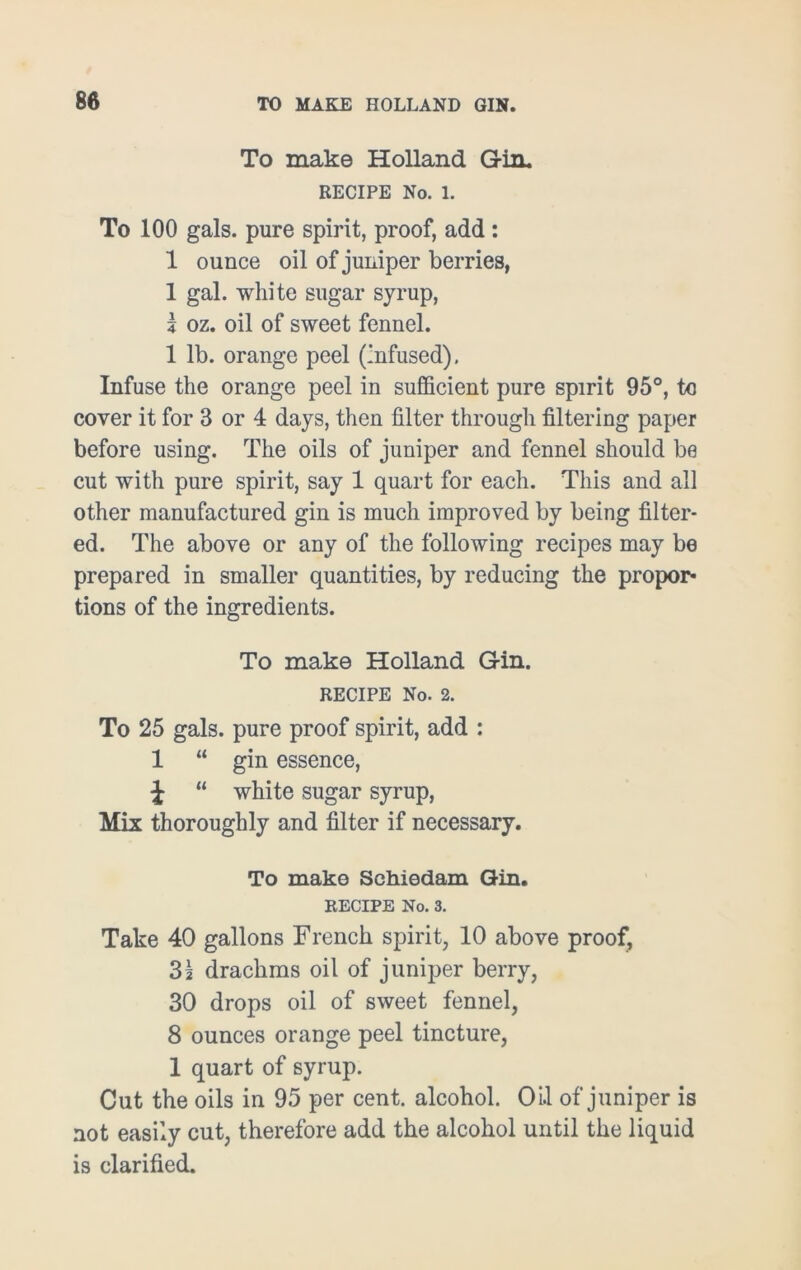 To make Holland Gin. RECIPE No. 1. To 100 gals, pure spirit, proof, add : 1 ounce oil of juniper berries, 1 gal. white sugar syrup, k oz. oil of sweet fennel. 1 lb. orange peel (infused). Infuse the orange peel in sufficient pure spirit 95°, to cover it for 3 or 4 days, then filter through filtering paper before using. The oils of juniper and fennel should be cut with pure spirit, say 1 quart for each. This and all other manufactured gin is much improved by being filter- ed. The above or any of the following recipes may be prepared in smaller quantities, by reducing the propor- tions of the ingredients. To make Holland Gin. RECIPE No. 2. To 25 gals, pure proof spirit, add : 1 “ gin essence, J “ white sugar syrup, Mix thoroughly and filter if necessary. To make Schiedam Gin. RECIPE No. 3. Take 40 gallons French spirit, 10 above proof, 31 drachms oil of juniper berry, 30 drops oil of sweet fennel, 8 ounces orange peel tincture, 1 quart of syrup. Cut the oils in 95 per cent, alcohol. Oil of juniper is not easily cut, therefore add the alcohol until the liquid is clarified.