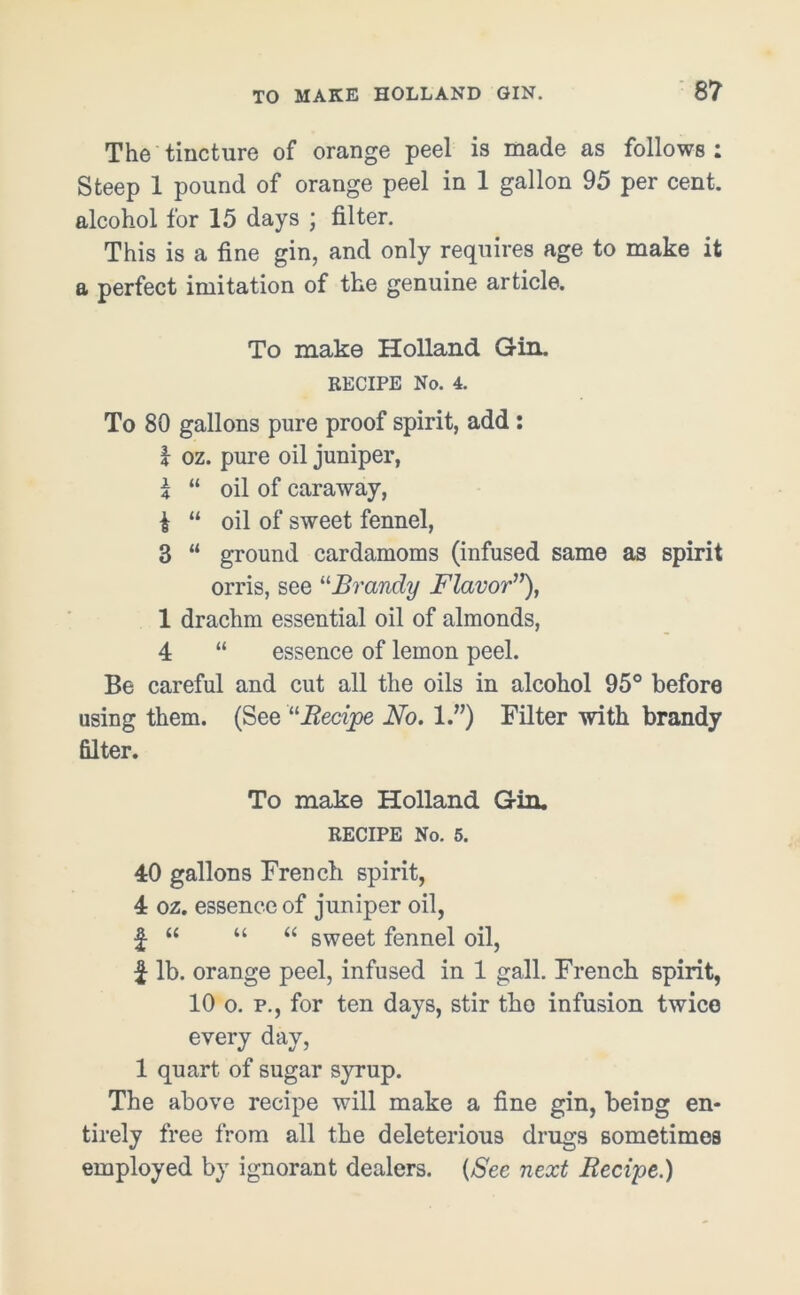 8? The tincture of orange peel is made as follows: Steep 1 pound of orange peel in 1 gallon 95 per cent, alcohol for 15 days ; filter. This is a fine gin, and only requires age to make it a perfect imitation of the genuine article. To make Holland Gin. RECIPE No. 4. To 80 gallons pure proof spirit, add: 1 oz. pure oil juniper, 1 “ oil of caraway, £ “ oil of sweet fennel, 3 “ ground cardamoms (infused same as spirit orris, see “Brandy Flavor”), 1 drachm essential oil of almonds, 4 “ essence of lemon peel. Be careful and cut all the oils in alcohol 95° before using them. (See “Recipe No. 1.”) Filter with brandy filter. To make Holland Gin. RECIPE No. 5. 40 gallons French spirit, 4 oz. essence of juniper oil, £ “ “ “ sweet fennel oil, £ lb. orange peel, infused in 1 gall. French spirit, 10 o. p., for ten days, stir tho infusion twice every day, 1 quart of sugar syrup. The above recipe will make a fine gin, being en- tirely free from all the deleterious drugs sometimes employed by ignorant dealers. (See next Recipe.)