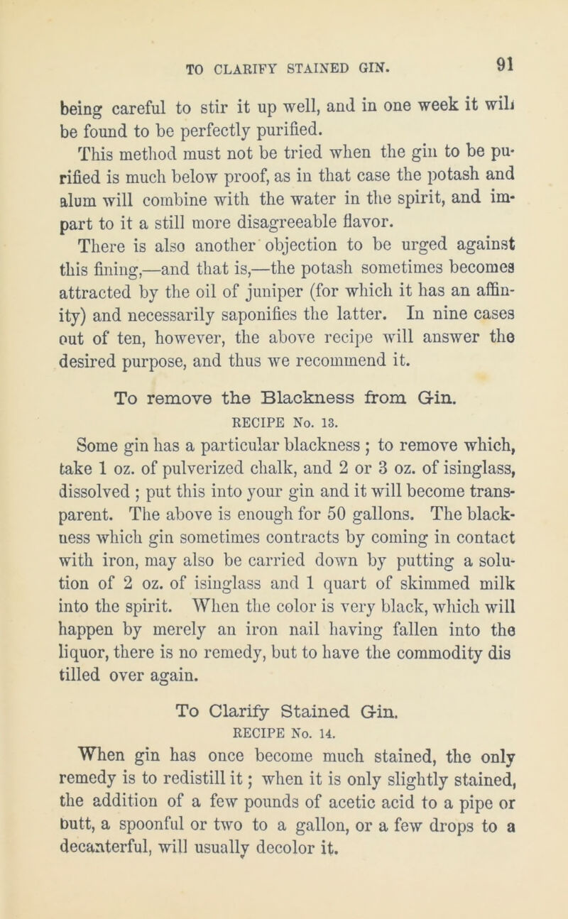 TO CLARIFY STAINED GIN. being careful to stir it up well, and in one week it will be found to be perfectly purified. This method must not be tried when the gin to be pu- rified is much below proof, as in that case the potash and alum will combine with the water in the spirit, and im- part to it a still more disagreeable flavor. There is also another objection to be urged against this fining,—and that is,—the potash sometimes becomes attracted by the oil of juniper (for which it has an affin- ity) and necessarily saponifies the latter. In nine cases out of ten, however, the above recipe will answer the desired purpose, and thus we recommend it. To remove the Blackness from G-in. RECIPE No. 13. Some gin has a particular blackness ; to remove which, take 1 oz. of pulverized chalk, and 2 or 3 oz. of isinglass, dissolved ; put this into your gin and it will become trans- parent. The above is enough for 50 gallons. The black- uess which gin sometimes contracts by coming in contact with iron, may also be carried down by putting a solu- tion of 2 oz. of isinglass and 1 quart of skimmed milk into the spirit. When the color is very black, which will happen by merely an iron nail having fallen into the liquor, there is no remedy, but to have the commodity dis tilled over again. To Clarify Stained Gin. RECIPE No. 14. When gin has once become much stained, the only remedy is to redistill it; when it is only slightly stained, the addition of a few pounds of acetic acid to a pipe or butt, a spoonful or two to a gallon, or a few drops to a decanterful, will usually decolor it.