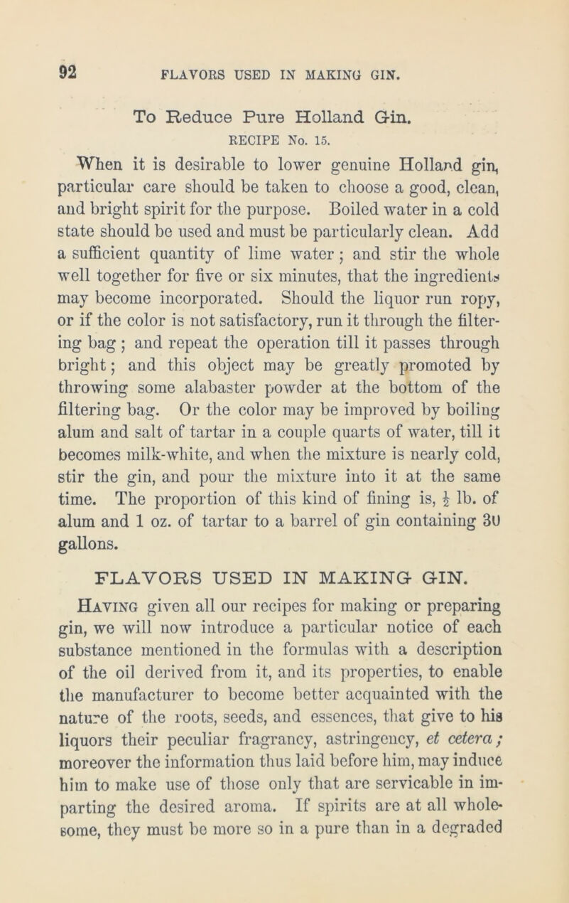 To Reduce Pure Holland Gin. RECIPE No. 15. When it is desirable to lower genuine Holland gin, particular care should be taken to choose a good, clean, and bright spirit for the purpose. Boiled water in a cold state should be used and must be particularly clean. Add a sufficient quantity of lime water; and stir the whole well together for five or six minutes, that the ingredients may become incorporated. Should the liquor run ropy, or if the color is not satisfactory, run it through the filter- ing bag ; and repeat the operation till it passes through bright; and this object may be greatly promoted by throwing some alabaster powder at the bottom of the filtering bag. Or the color may be improved by boiling alum and salt of tartar in a couple quarts of water, till it becomes milk-white, and when the mixture is nearly cold, stir the gin, and pour the mixture into it at the same time. The proportion of this kind of fining is, £ lb. of alum and 1 oz. of tartar to a barrel of gin containing 3U gallons. FLAVORS USED IN MAKING GIN. Having given all our recipes for making or preparing gin, we will now introduce a particular notice of each substance mentioned in the formulas with a description of the oil derived from it, and its properties, to enable the manufacturer to become better acquainted with the nature of the roots, seeds, and essences, that give to his liquors their peculiar fragrancy, astringency, et cetera; moreover the information thus laid before him, may induce him to make use of those only that are servicable in im- parting the desired aroma. If spirits are at all whole* some, they must be more so in a pure than in a degraded