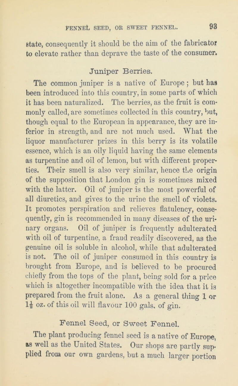 FENNEL seed, or sweet fennel. state, consequently it should be the aim of the fabricator to elevate rather than deprave the taste of the consumer. Juniper Berries. The common juniper is a native of Europe ; but has been introduced into this country, in some parts of which it has been naturalized. The berries, as the fruit is com- monly called, are sometimes collected in this country, but, though equal to the European in appearance, they are in- ferior in strength, and are not much used. What the liquor manufacturer prizes in this berry is its volatile essence, which is an oily liquid having the same elements as turpentine and oil of lemon, but with dilferent proper- ties. Their smell is also very similar, hence the origin of the supposition that London gin is sometimes mixed with the latter. Oil of juniper is the most powerful of all diuretics, and gives to the urine the smell of violets. It promotes perspiration and relieves flatulency, conse- quently, gin is recommended in many diseases of the uri- nary organs. Oil of juniper is frequently adulterated with oil of turpentine, a fraud readily discovered, as the genuine oil is soluble in alcohol, while that adulterated is not. The oil of juniper consumed in this country is brought from Europe, and is believed to be procured chiefly from the tops of the plant, being sold for a price which is altogether incompatible with the idea that it is prepared from the fruit alone. As a general tiling 1 or H oz. of this oil will flavour 100 gals, of gin. Fennel Seed, or Sweet Fennel. The plant producing fennel seed is a native of Europe, as well as the United States. Our shops are partly sup- plied from our own gardens, but a much larger portion