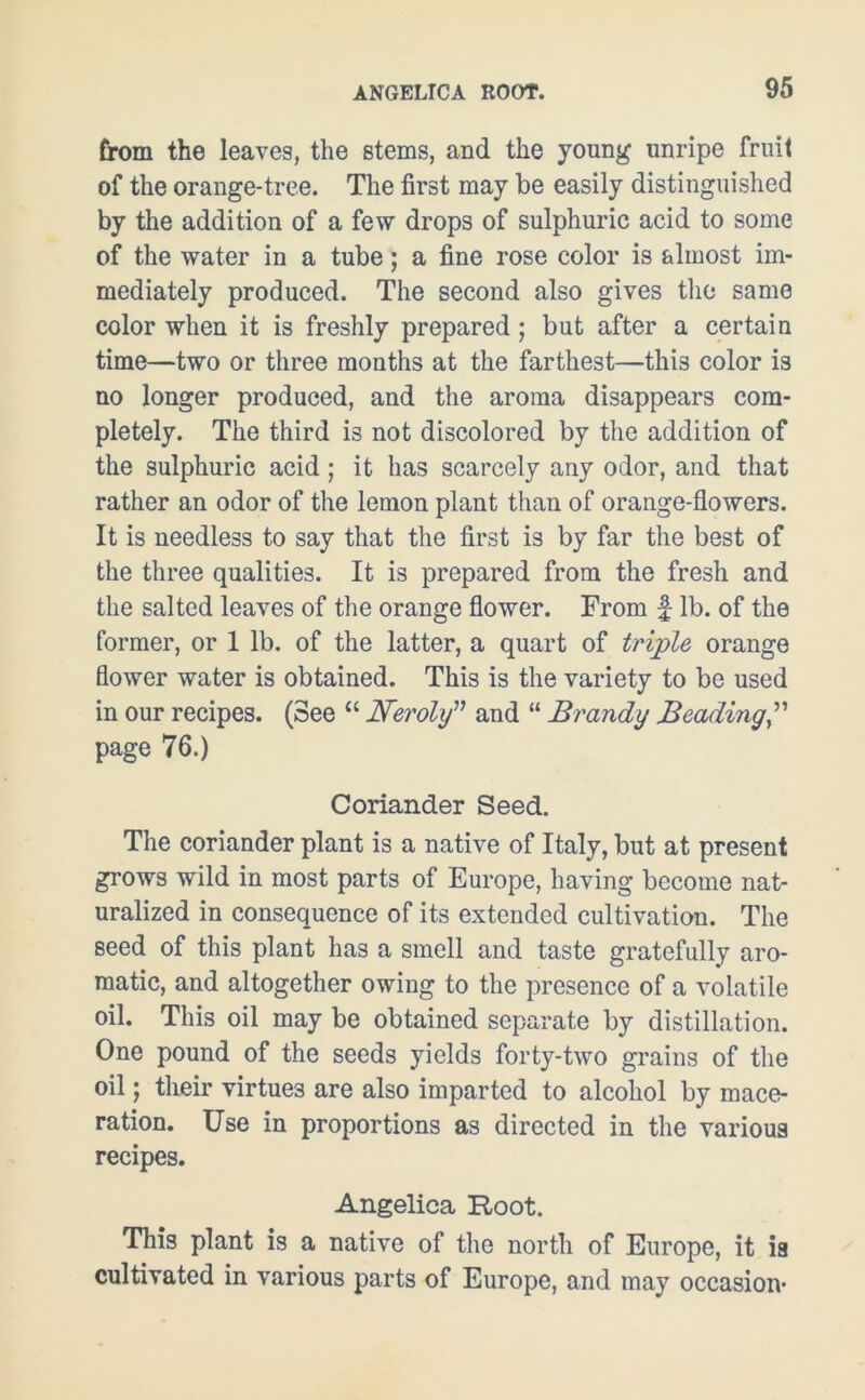 from the leaves, the stems, and the young unripe fruit of the orange-tree. The first may be easily distinguished by the addition of a few drops of sulphuric acid to some of the water in a tube; a fine rose color is almost im- mediately produced. The second also gives the same color when it is freshly prepared ; but after a certain time—two or three months at the farthest—thi3 color is no longer produced, and the aroma disappears com- pletely. The third is not discolored by the addition of the sulphuric acid; it has scarcely any odor, and that rather an odor of the lemon plant than of orange-flowers. It is needless to say that the first is by far the best of the three qualities. It is prepared from the fresh and the salted leaves of the orange flower. From £ lb. of the former, or 1 lb. of the latter, a quart of triple orange flower water is obtained. This is the variety to be used in our recipes. (See “ Neroly” and “ Brandy Beading page 76.) Coriander Seed. The coriander plant is a native of Italy, but at present grows wild in most parts of Europe, having become nat- uralized in consequence of its extended cultivation. The Beed of this plant has a smell and taste gratefully aro- matic, and altogether owing to the presence of a volatile oil. This oil may be obtained separate by distillation. One pound of the seeds yields forty-two grains of the oil; their virtues are also imparted to alcohol by mace- ration. Use in proportions as directed in the various recipes. Angelica Root. This plant is a native of the north of Europe, it is cultivated in various parts of Europe, and may occasion'