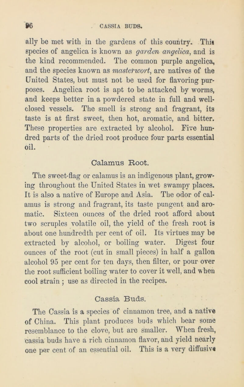 CASSIA BUDS. 06 ally be met with in the gardens of this country. This species of angelica is known as garden angelica, and is the kind recommended. The common purple angelica, and the species known as masterwort, are natives of the United States, but must not be used for flavoring pur- poses. Angelica root is apt to be attacked by worms, and keeps better in a powdered state in full and well- closed vessels. The smell is strong and fragrant, its taste is at first sweet, then hot, aromatic, and bitter. These properties are extracted by alcohol. Five hun- dred parts of the dried root produce four parts essential oil. Calamus Root. The sweet-flag or calamus is an indigenous plant, grow- ing throughout the United States in wet swampy places. It is also a native of Europe and Asia. The odor of cal- amus is strong and fragrant, its taste pungent and aro- matic. Sixteen ounces of the dried root afford about two scruples volatile oil, the yield of the fresh root is about one hundredth per cent of oil. Its virtues may be extracted by alcohol, or boiling water. Digest four ounces of the root (cut in small pieces) in half a gallon alcohol 95 per cent for ten days, then filter, or pour over the root sufficient boiling water to cover it well, and when cool strain ; use as directed in the recipes. Cassia Buds. The Cassia is a species of cinnamon tree, and a native of China. This plant produces buds which bear some resemblance to the clove, but are smaller. When fresh, cassia buds have a rich cinnamon flavor, and yield nearly one per cent of an essential oil. This is a very diffusive