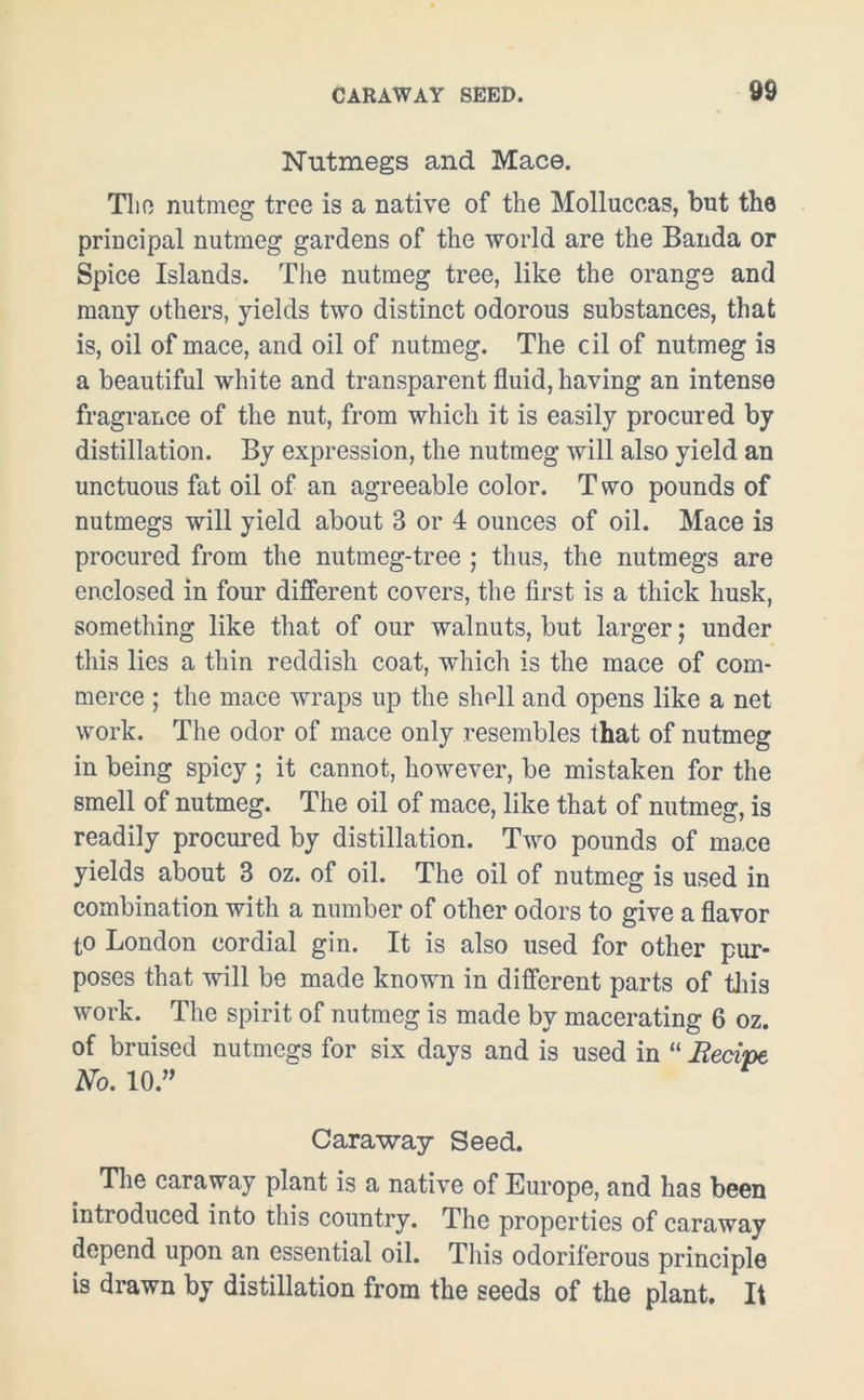 Nutmegs and Mace. The nutmeg tree is a native of the Molluccas, but the principal nutmeg gardens of the world are the Banda or Spice Islands. The nutmeg tree, like the orange and many others, yields two distinct odorous substances, that is, oil of mace, and oil of nutmeg. The cil of nutmeg is a beautiful white and transparent fluid, having an intense fragrance of the nut, from which it is easily procured by distillation. By expression, the nutmeg will also yield an unctuous fat oil of an agreeable color. Two pounds of nutmegs will yield about 3 or 4 ounces of oil. Mace is procured from the nutmeg-tree ; thus, the nutmegs are enclosed in four different covers, the first is a thick husk, something like that of our walnuts, but larger; under this lies a thin reddish coat, which is the mace of com- merce ; the mace wraps up the shell and opens like a net work. The odor of mace only resembles that of nutmeg in being spicy ; it cannot, however, be mistaken for the smell of nutmeg. The oil of mace, like that of nutmeg, is readily procured by distillation. Two pounds of mace yields about 3 oz. of oil. The oil of nutmeg is used in combination with a number of other odors to give a flavor to London cordial gin. It is also used for other pur- poses that will be made known in different parts of this work. The spirit of nutmeg is made by macerating 6 oz. of bruised nutmegs for six days and is used in “ Recipe No. 10.” Caraway Seed. The caraway plant is a native of Europe, and has been introduced into this country. The properties of caraway depend upon an essential oil. This odoriferous principle is drawn by distillation from the seeds of the plant. It