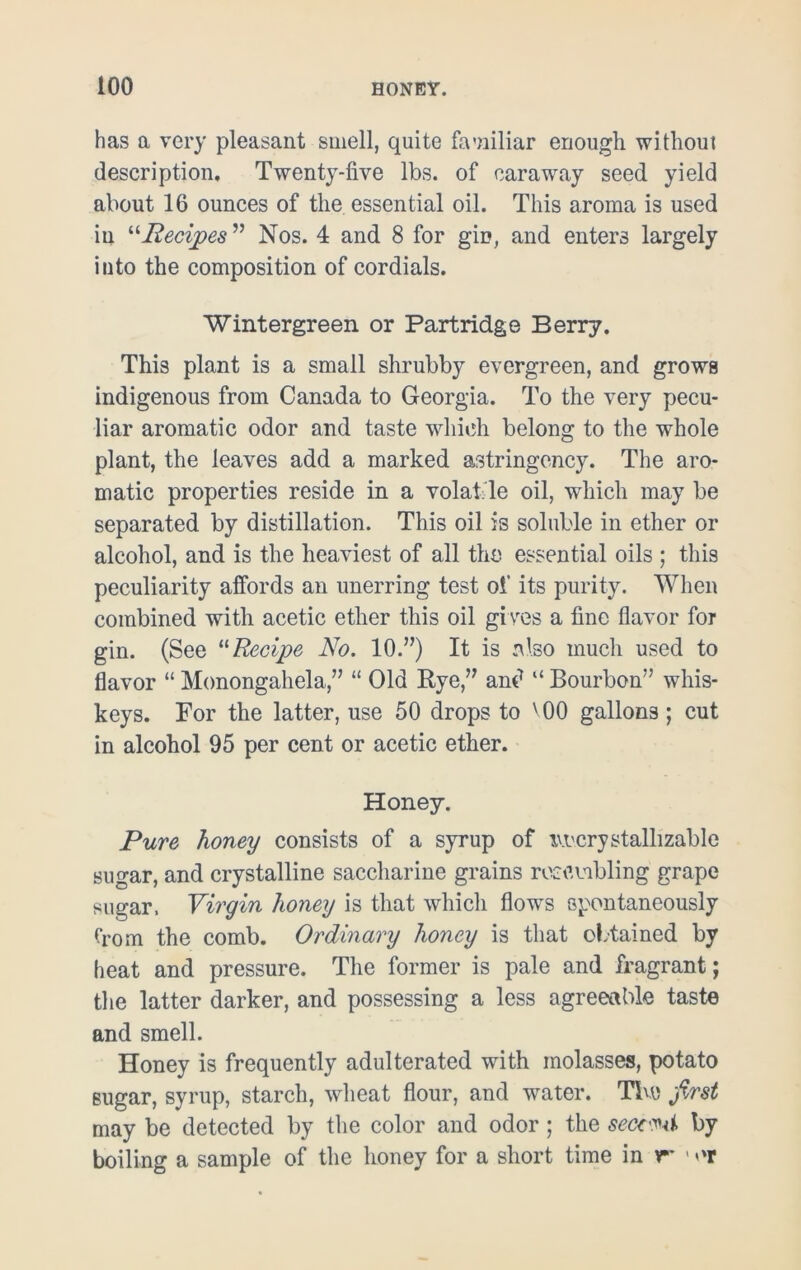 has a very pleasant smell, quite familiar enough without description. Twenty-five lbs. of caraway seed yield about 16 ounces of the essential oil. This aroma is used in “Recipes ” Nos. 4 and 8 for gin, and enters largely into the composition of cordials. Wintergreen or Partridge Berry. This plant is a small shrubby evergreen, and grows indigenous from Canada to Georgia. To the very pecu- liar aromatic odor and taste which belong to the whole plant, the leaves add a marked astringency. The aro- matic properties reside in a volatile oil, which may be separated by distillation. This oil is soluble in ether or alcohol, and is the heaviest of all the essential oils ; this peculiarity affords an unerring test of its purity. When combined with acetic ether this oil gives a fine flavor for gin. (See 11 Recipe No. 10.”) It is also much used to flavor “ Monongahela,” “ Old Rye,” and “ Bourbon” whis- keys. For the latter, use 50 drops to v 00 gallons; cut in alcohol 95 per cent or acetic ether. Honey. Pure honey consists of a syrup of ivi'crystallizable sugar, and crystalline saccharine grains resembling grape sugar. Virgin honey is that which flows spontaneously from the comb. Ordinary honey is that obtained by heat and pressure. The former is pale and fragrant; the latter darker, and possessing a less agreeable taste and smell. Honey is frequently adulterated with molasses, potato sugar, syrup, starch, wheat flour, and wrater. The first may be detected by the color and odor ; the seccM by boiling a sample of the honey for a short time in r* ' >'r
