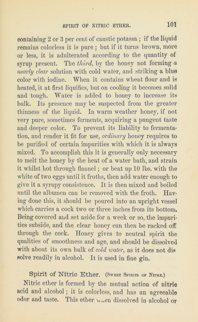 SPIRIT OF NITRIC ETHER. containing 2 or 3 per cent of caustic potassa ; if the liquid remains colorless it is pure ; but if it turns brown, more or less, it is adulterated according to the quantity of syrup present. The third, by the honey not forming a nearly clear solution with cold water, and striking a blue color with iodine. When it contains wheat flour and is heated, it at first liquifies, but on cooling it becomes solid and tough. Water is added to honey to increase its bulk. Its presence may be suspected from the greater thinness of the liquid. In warm weather honey, if not very pure, sometimes ferments, acquiring a pungent taste and deeper color. To prevent its liability to fermenta- tion, and render it fit for use, ordinary honey requires to be purified of certain impurities with which it is always mixed. To accomplish this it is generally only necessary to melt the honey by the heat of a water bath, and strain it whilst hot through flannel; or beat up 10 lbs. with the white of two eggs until it froths, then add water enough to give it a syrupy consistence. It is then mixed and boiled until the albumen can be removed with the froth. Hav- ing done this, it should be poured into an upright vessel which carries a cock two or three inches from its bottom. Being covered and set aside for a week or so, the impuri- ties subside, and the clear honey can then be racked off through the cock. Honey gives to neutral spirit the qualities of smoothness and age, and should be dissolved with about its own bulk of cold water, as it does not dis solve readily in alcohol. It is used in fine gin. Spirit of Nitric Ether. (Sweet Spirits of Nitre.) Nitric ether is formed by the mutual action of nitric acid and alcohol; it is colorless, and has an agreeable odor and taste. This ether v, ..en dissolved in alcohol or