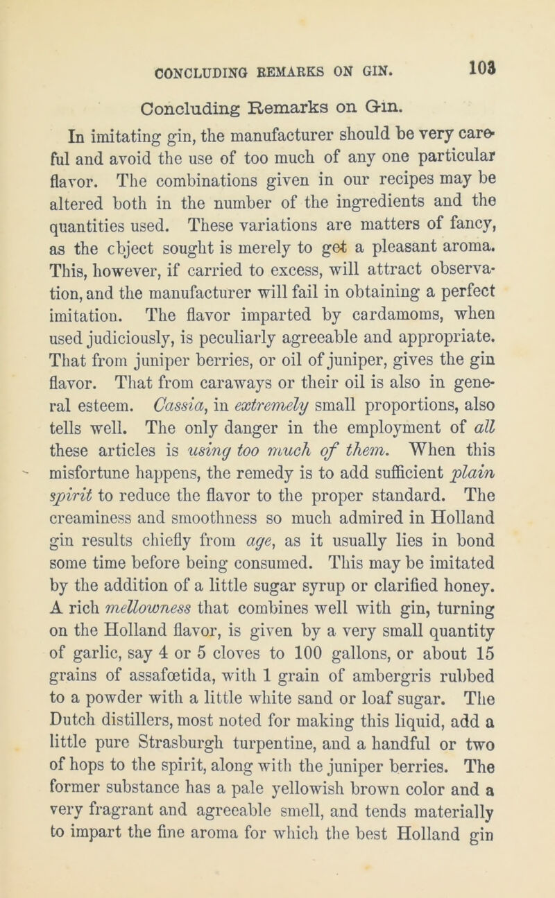 CONCLUDING REMARKS ON GIN. Concluding Remarks on G-m. In imitating gin, the manufacturer should be very car& ful and avoid the use of too much of any one particular flavor. The combinations given in our recipes may be altered both in the number of the ingredients and the quantities used. These variations are matters of fancy, as the object sought is merely to get a pleasant aroma. This, however, if carried to excess, will attract observa- tion, and the manufacturer will fail in obtaining a perfect imitation. The flavor imparted by cardamoms, when used judiciously, is peculiarly agreeable and appropriate. That from juniper berries, or oil of juniper, gives the gin flavor. That from caraways or their oil is also in gene- ral esteem. Cassia, in extremely small proportions, also tells well. The only danger in the employment of all these articles is using too much of them. When this misfortune happens, the remedy is to add sufficient 'plain spjirit to reduce the flavor to the proper standard. The creaminess and smoothness so much admired in Holland gin results chiefly from age, as it usually lies in bond some time before being consumed. This may be imitated by the addition of a little sugar syrup or clarified honey. A rich mellowness that combines well with gin, turning on the Holland flavor, is given by a very small quantity of garlic, say 4 or 5 cloves to 100 gallons, or about 15 grains of assafoetida, with 1 grain of ambergris rubbed to a powder with a little white sand or loaf sugar. The Dutch distillers, most noted for making this liquid, add a little pure Strasburgh turpentine, and a handful or two of hops to the spirit, along with the juniper berries. The former substance has a pale yellowish brown color and a very fragrant and agreeable smell, and tends materially to impart the fine aroma for which the best Holland gin