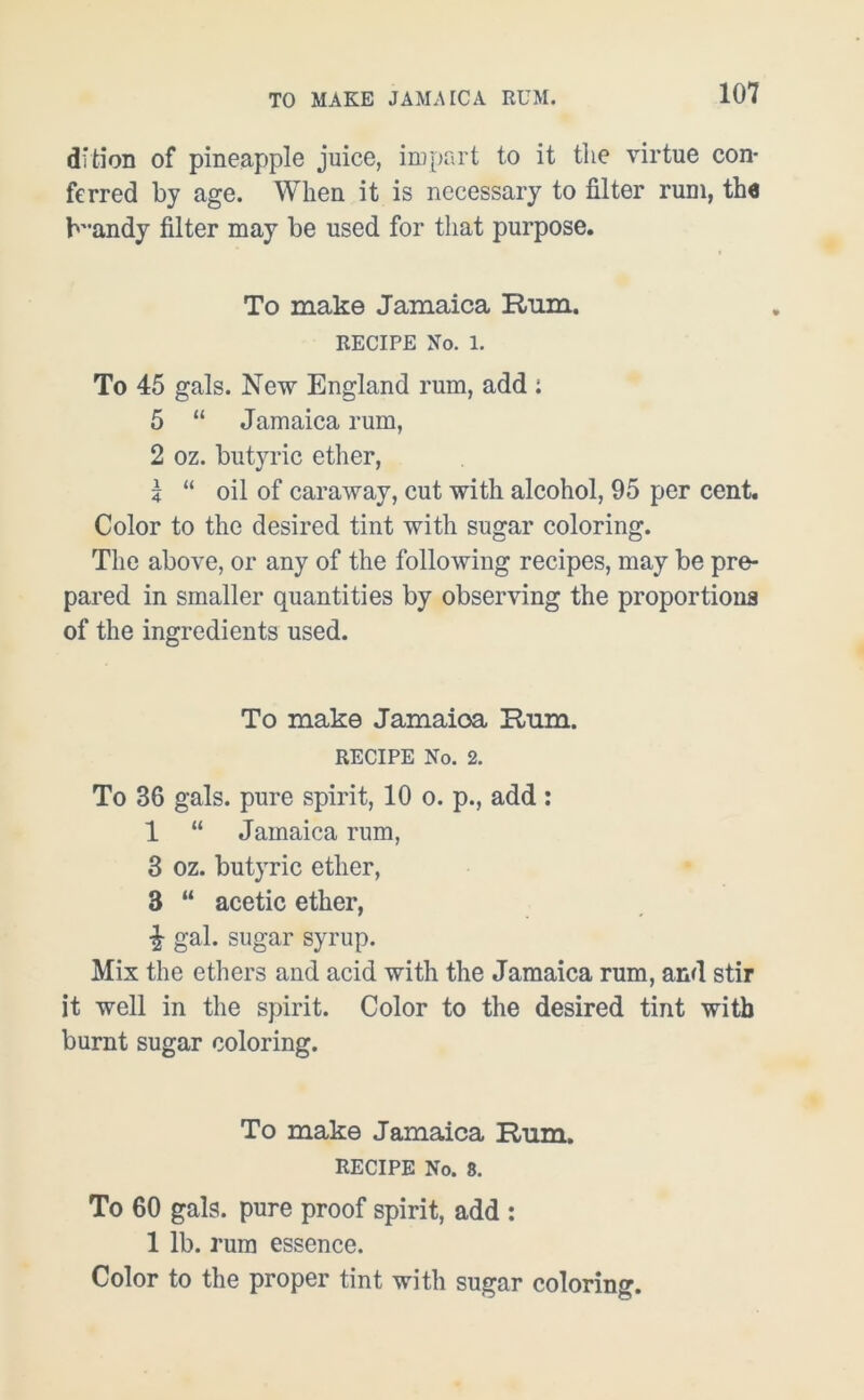 dition of pineapple juice, impart to it the virtue con- ferred by age. When it is necessary to filter rum, the b'-andy filter may be used for that purpose. To make Jamaica Rum. RECIPE No. 1. To 45 gals. New England rum, add i 5 “ Jamaica rum, 2 oz. butyric ether, z “ oil of caraway, cut with alcohol, 95 per cent. Color to the desired tint with sugar coloring. The above, or any of the following recipes, may be pre- pared in smaller quantities by observing the proportions of the ingredients used. To make Jamaioa Hum. RECIPE No. 2. To 36 gals, pure spirit, 10 o. p., add: 1 “ Jamaica rum, 3 oz. butyric ether, 3 “ acetic ether, % gal. sugar syrup. Mix the ethers and acid with the Jamaica rum, and stir it well in the spirit. Color to the desired tint with burnt sugar coloring. To make Jamaica Rum. RECIPE No. 8. To 60 gals, pure proof spirit, add : 1 lb. rum essence. Color to the proper tint with sugar coloring.