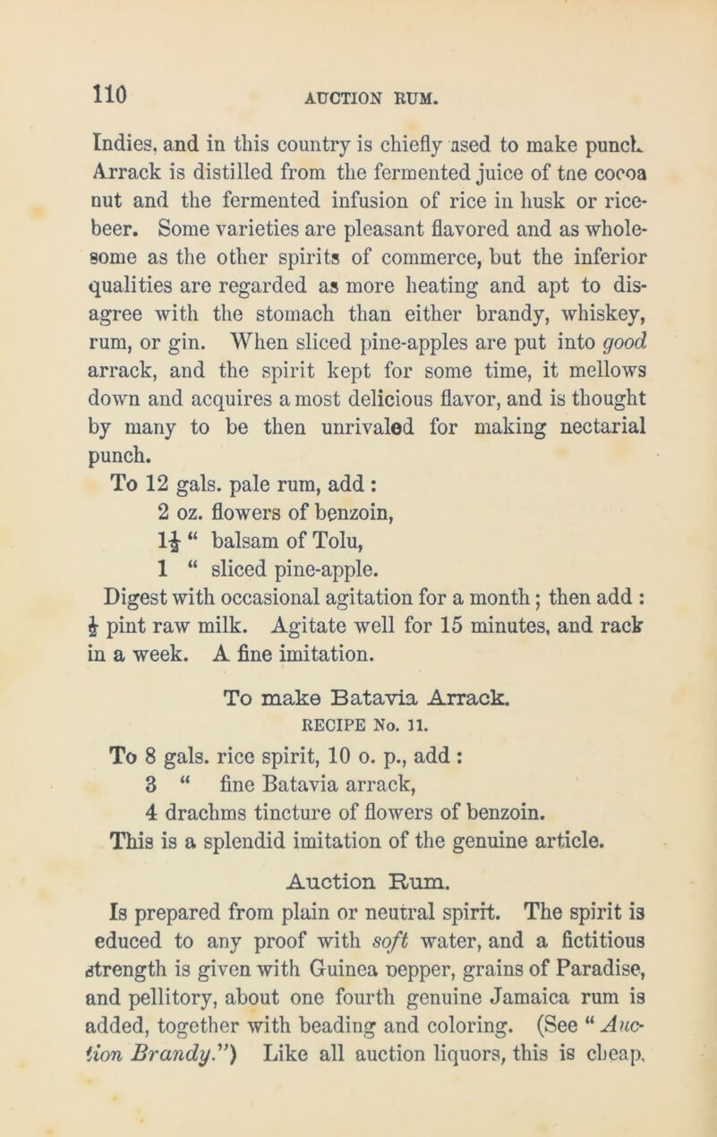 Indies, and in this country is chiefly used to make punch. Arrack is distilled from the fermented juice of tne cocoa nut and the fermented infusion of rice in husk or rice- beer. Some varieties are pleasant flavored and as whole- some as the other spirits of commerce, but the inferior qualities are regarded as more heating and apt to dis- agree with the stomach than either brandy, whiskey, rum, or gin. When sliced pine-apples are put into good arrack, and the spirit kept for some time, it mellows down and acquires a most delicious flavor, and is thought by many to be then unrivaled for making nectarial punch. To 12 gals, pale rum, add : 2 oz. flowers of benzoin, 1£ “ balsam of Tolu, 1 “ sliced pine-apple. Digest with occasional agitation for a month; then add : & pint raw milk. Agitate well for 15 minutes, and rack in a week. A fine imitation. To make Batavia Arrack. RECIPE No. 11. To 8 gals, rice spirit, 10 o. p., add: 3 “ fine Batavia arrack, 4 drachms tincture of flowers of benzoin. This is a splendid imitation of the genuine article. Auction Rum. Is prepared from plain or neutral spirit. The spirit is educed to any proof with soft water, and a fictitious strength is given with Guinea uepper, grains of Paradise, and pellitory, about one fourth genuine Jamaica rum is added, together with beading and coloring. (See “ Auc- tion Brandy.”) Like all auction liquors, this is cheap.