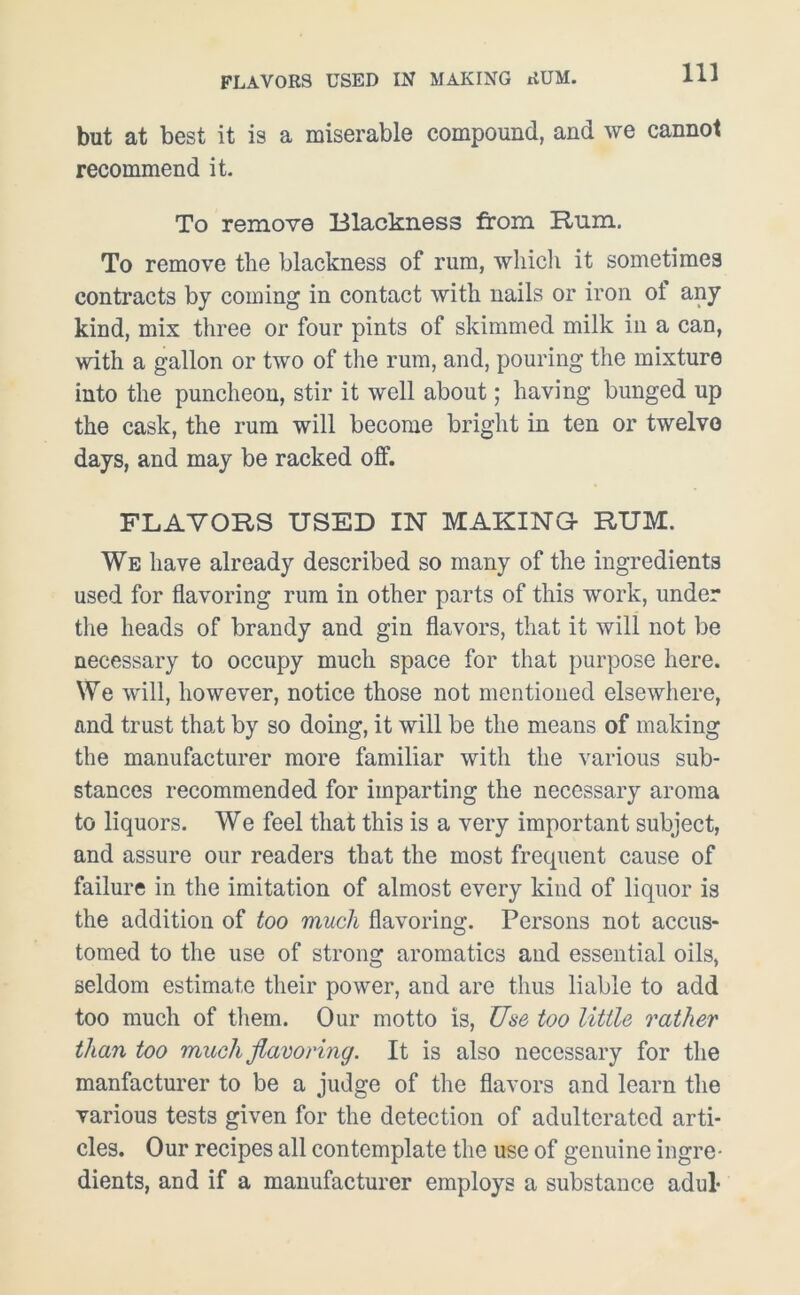 but at best it is a miserable compound, and we cannot recommend it. To remove Blackness from Rum. To remove the blackness of rum, which it sometimes contracts by coming in contact with nails or iron ol any kind, mix three or four pints of skimmed milk in a can, with a gallon or two of the rum, and, pouring the mixture into the puncheon, stir it well about; having bunged up the cask, the rum will become bright in ten or twelve days, and may be racked off. FLAVORS USED IN MAKING- RUM. We have already described so many of the ingredients used for flavoring rum in other parts of this work, under the heads of brandy and gin flavors, that it will not be necessary to occupy much space for that purpose here. We will, however, notice those not mentioned elsewhere, and trust that by so doing, it will be the means of making the manufacturer more familiar with the various sub- stances recommended for imparting the necessary aroma to liquors. We feel that this is a very important subject, and assure our readers that the most frequent cause of failure in the imitation of almost every kind of liquor is the addition of too much flavoring. Persons not accus- tomed to the use of strong aromatics and essential oils, seldom estimate their power, and are thus liable to add too much of them. Our motto is, Use too little rather than too much flavoring. It is also necessary for the manfacturer to be a judge of the flavors and learn the various tests given for the detection of adulterated arti- cles. Our recipes all contemplate the use of genuine ingre- dients, and if a manufacturer employs a substance adul-