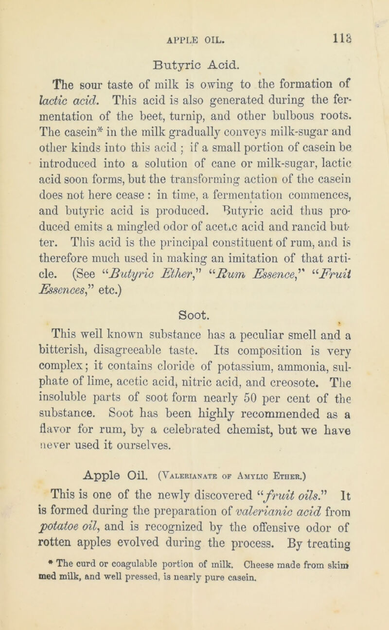 Butyric Acid. The soui* taste of milk is owing to the formation of lactic acid. This acid is also generated during the fer- mentation of the beet, turnip, and other bulbous roots. The casein* in the milk gradually conveys milk-sugar and other kinds into this acid ; if a small portion of casein be introduced into a solution of cane or milk-sugar, lactic acid soon forms, but the transforming action of the casein does not here cease : in time, a fermentation commences, and butyric acid is produced. Butyric acid thus pro- duced emits a mingled odor of acetic acid and rancid but- ter. This acid is the principal constituent of rum, and is therefore much used in making an imitation of that arti- cle. (See “Butyric Ether “Rum Essence'' uFruit Essences,” etc.) Soot. This well known substance has a peculiar smell and a bitterish, disagreeable taste. Its composition is very complex; it contains cloride of potassium, ammonia, sul- phate of lime, acetic acid* nitric acid, and creosote. The insoluble parts of soot form nearly 50 per cent of the substance. Soot has been highly recommended as a flavor for rum, by a celebrated chemist, but we have never used it ourselves. Apple Oil. (Valerianate of Amylio Ether.) This is one of the newly discovered “fruit oils. It is formed during the preparation of valerianic acid from potatoe oil, and is recognized by the offensive odor of rotten apples evolved during the process. By treating * The curd or coagulable portion of milk. Cheese made from skim med milk, and well pressed, is nearly pure casein.