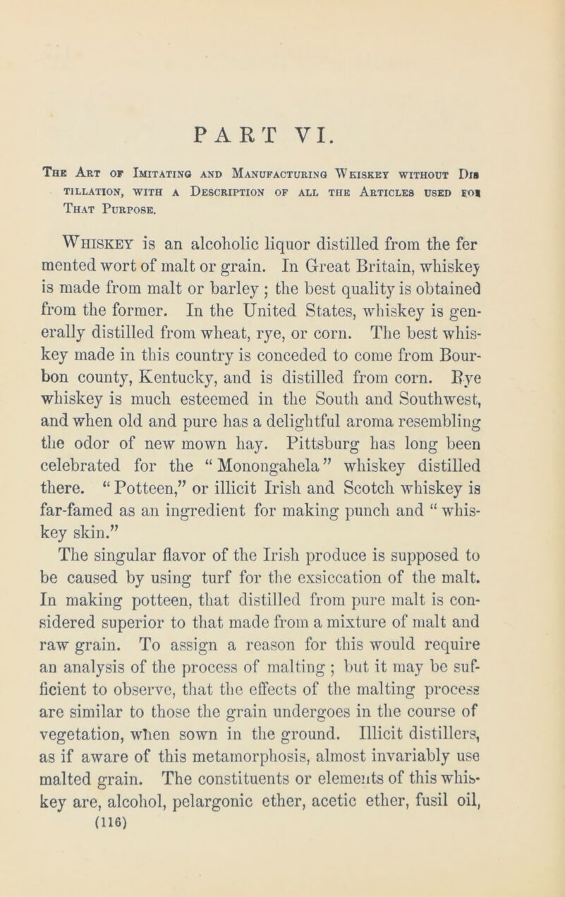 PART VI. The Art of Imitating and Manufacturing Whiskey without Dia T1LLATION, WITH A DESCRIPTION OF ALL THE ARTICLES USED EOl That Purpose. Whiskey is an alcoholic liquor distilled from the fer merited wort of malt or grain. In Great Britain, whiskey is made from malt or barley; the best quality is obtained from the former. In the United States, whiskey is gen- erally distilled from wheat, rye, or corn. The best whis- key made in this country is conceded to come from Bour- bon county, Kentucky, and is distilled from corn. Bye whiskey is much esteemed in the South and Southwest, and when old and pure has a delightful aroma resembling the odor of new mown hay. Pittsburg has long been celebrated for the “ Monongahela ” whiskey distilled there. “ Potteen,” or illicit Irish and Scotch whiskey is far-famed as an ingredient for making punch and “ whis- key skin.” The singular flavor of the Irish produce is supposed to be caused by using turf for the exsiccation of the malt. In making potteen, that distilled from pure malt is con- sidered superior to that made from a mixture of malt and raw grain. To assign a reason for this would require an analysis of the process of malting ; but it may be suf- ficient to observe, that the effects of the malting process are similar to those the grain undergoes in the course of vegetation, when sown in the ground. Illicit distillers, as if aware of this metamorphosis, almost invariably use malted grain. The constituents or elements of this whis- key are, alcohol, pclargonic ether, acetic ether, fusil oil,