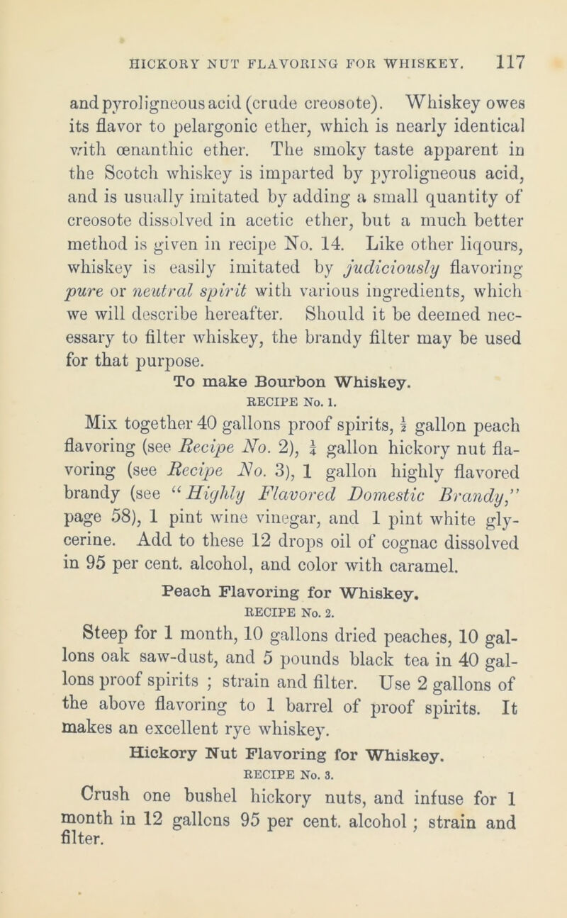 and pyroligneous acid (crude creosote). Whiskey owes its flavor to pelargonic ether, which is nearly identical with oenanthic ether. The smoky taste apparent in the Scotch whiskey is imparted by pyroligneous acid, and is usually imitated by adding a small quantity of creosote dissolved in acetic ether, but a much better method is given in recipe No. 14. Like other liqours, whiskey is easily imitated by judiciously flavoring pure or neutral spirit with various ingredients, which we will describe hereafter. Should it be deemed nec- essary to filter whiskey, the brandy filter may be used for that purpose. To make Bourbon Whiskey. RECIPE No. 1. Mix together 40 gallons proof spirits, 1 gallon peach flavoring (see Recipe No. 2), \ gallon hickory nut fla- voring (see Recipe No. 3), 1 gallon highly flavored brandy (see u Highly Flavored Domestic Brandy page 58), 1 pint wine vinegar, and 1 pint white gly- cerine. Add to these 12 drops oil of cognac dissolved in 95 per cent, alcohol, and color with caramel. Peach Flavoring for Whiskey. RECIPE No. 2. Steep for 1 month, 10 gallons dried peaches, 10 gal- lons oak saw-dust, and 5 pounds black tea in 40 gal- lons proof spirits ; strain and filter. Use 2 gallons of the above flavoring to 1 barrel of proof spirits. It makes an excellent rye whiskey. Hickory Nut Flavoring for Whiskey. RECIPE No. 3. Crush one bushel hickory nuts, and infuse for 1 month in 12 gallons 95 per cent, alcohol ; strain and filter.