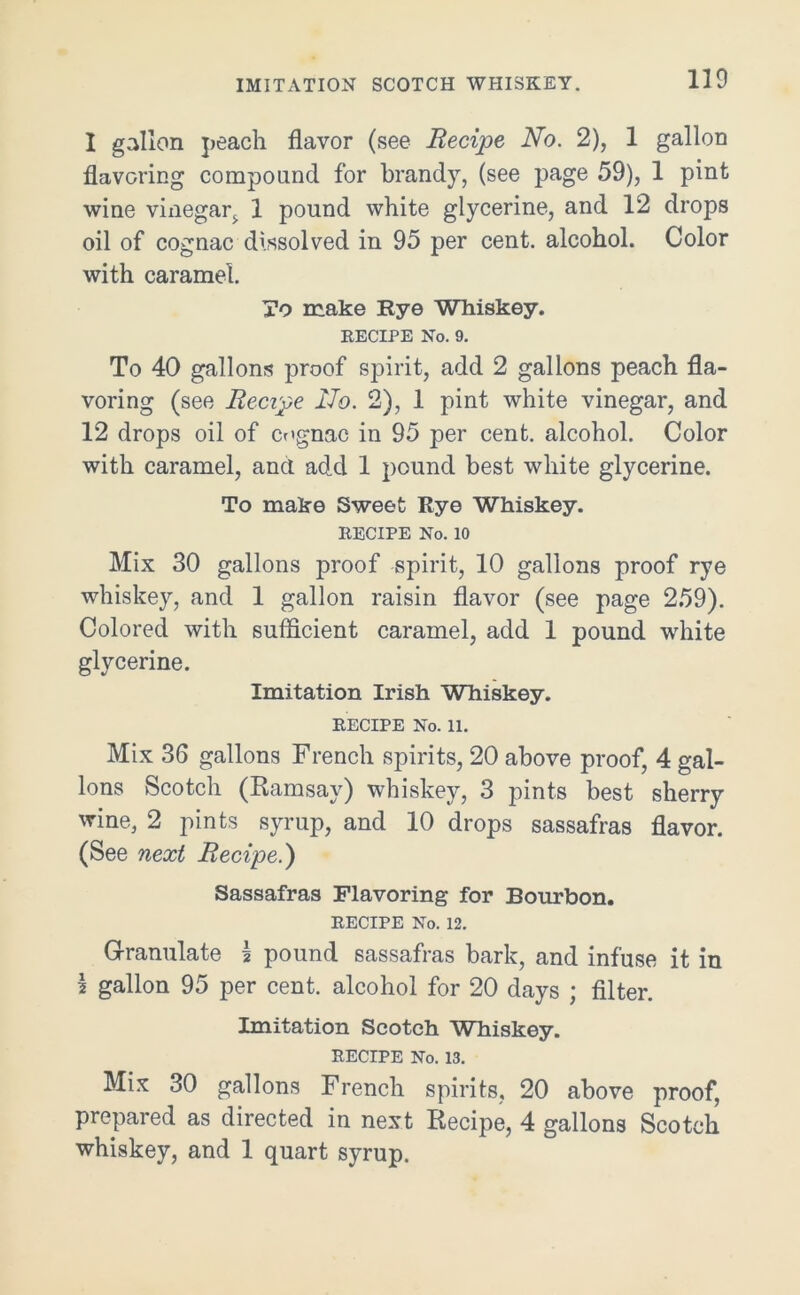 IMITATION SCOTCH WHISKEY. 1 gallon peach flavor (see Recipe No. 2), 1 gallon flavoring compound for brandy, (see page 59), 1 pint wine vinegar;, 1 pound white glycerine, and 12 drops 011 of cognac dissolved in 95 per cent, alcohol. Color with caramel. To make Rye Whiskey. RECIPE No. 9. To 40 gallons proof spirit, add 2 gallons peach fla- voring (see Recipe No. 2), 1 pint white vinegar, and 12 drops oil of cognac in 95 per cent, alcohol. Color with caramel, and add 1 pound best white glycerine. To make Sweet Rye Whiskey. RECIPE No. 10 Mix 30 gallons proof spirit, 10 gallons proof rye whiskey, and 1 gallon raisin flavor (see page 259). Colored with sufficient caramel, add 1 pound white glycerine. Imitation Irish Whiskey. RECIPE No. 11. Mix 36 gallons French spirits, 20 above proof, 4 gal- lons Scotch (Ramsay) whiskey, 3 pints best sherry wine, 2 pints syrup, and 10 drops sassafras flavor. (See next Recipe.) Sassafras Flavoring for Bourbon. RECIPE No. 12. Granulate \ pound sassafras bark, and infuse it in \ gallon 95 per cent, alcohol for 20 days ; filter. Imitation Scotch Whiskey. RECIPE No. 13. Mix 30 gallons French spirits, 20 above proof, prepared as directed in next Recipe, 4 gallons Scotch whiskey, and 1 quart syrup.