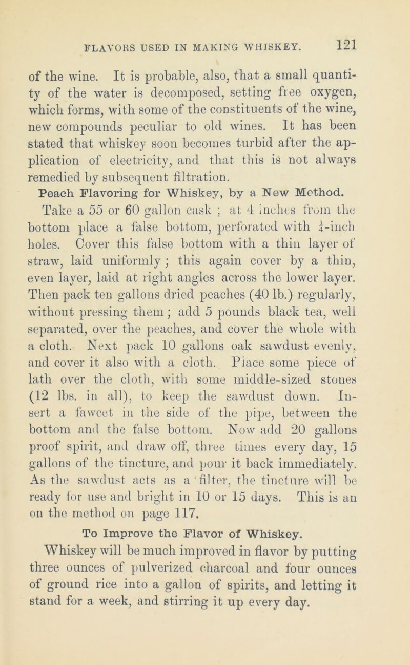 FLAVORS USED IN MAKING WHISKEY. of the wine. It is probable, also, that a small quanti- ty of the water is decomposed, setting free oxygen, which forms, with some of the constituents ot the wine, new compounds peculiar to old wines. It has been stated that whiskey soon becomes turbid after the ap- plication of electricity, and that this is not always remedied by subsequent filtration. Peach Flavoring for Whiskey, by a New Method. Take a 55 or 60 gallon cask ; at 4 inches from the bottom place a false bottom, perforated with i-ineh holes. Cover this false bottom with a thin layer of straw, laid uniformly ; this again cover by a thin, even layer, laid at right angles across the lower layer. Then pack ten gallons dried peaches (40 lb.) regularly, without pressing them; add 5 pounds black tea, well separated, over the peaches, and cover the whole with a cloth. Next pack 10 gallons oak sawdust evenly, and cover it also with a cloth. Piace some piece of lath over the cloth, with some middle-sized stones (12 lbs. in all), to keep the sawdust down. In- sert a fawcet in the side of the pipe, between the bottom and the false bottom. Now add 20 gallons proof spirit, and draw off, three times every day, 15 gallons of the tincture, and pour it back immediately. As the sawdust acts as a filter, the tincture will be ready for use and bright in 10 or 15 days. This is an on the method on page 117. To Improve the Flavor of Whiskey. Whiskey will be much improved in flavor by putting three ounces of pulverized charcoal and four ounces of ground rice into a gallon of spirits, and letting it stand for a week, and stirring it up every day.