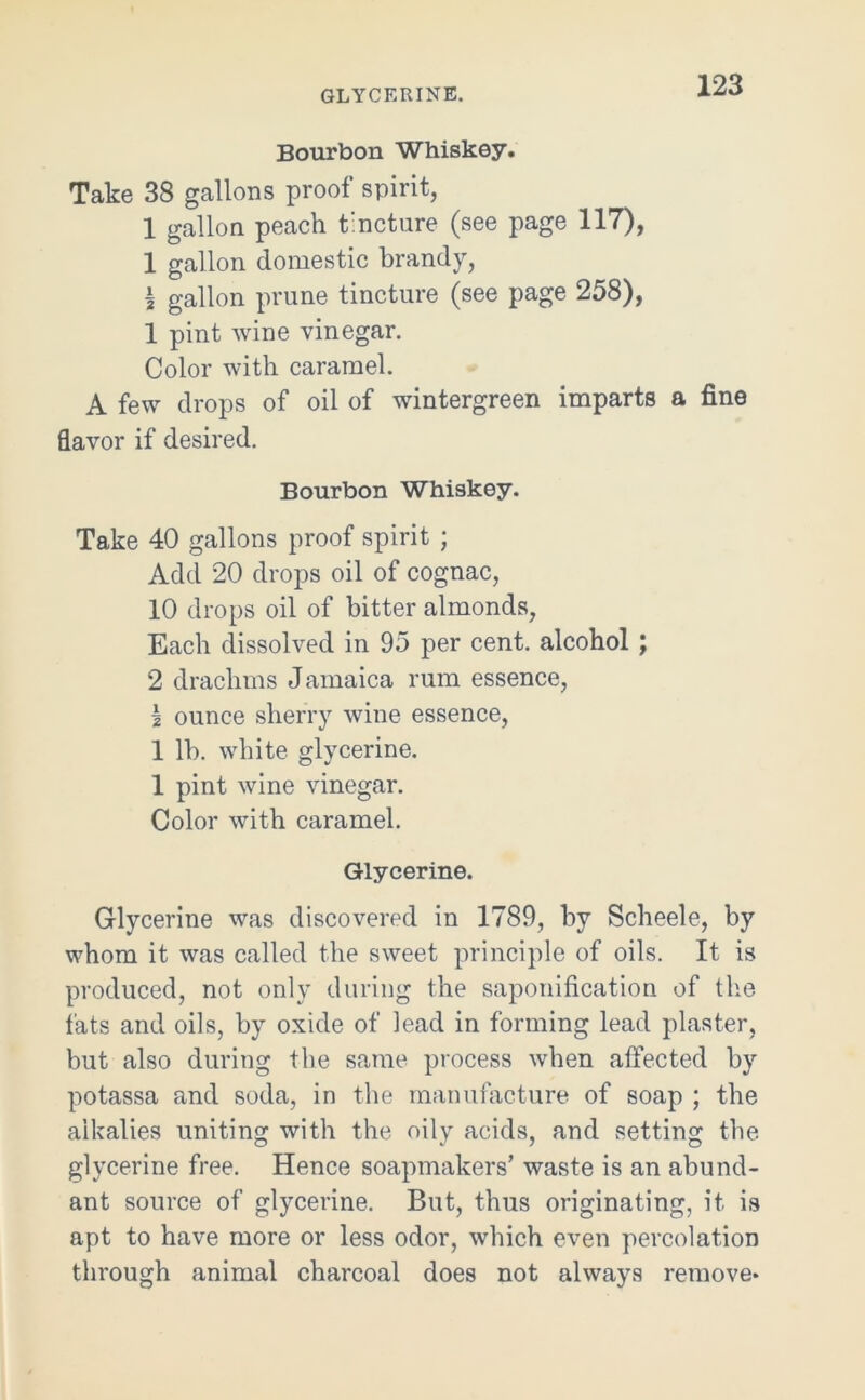 GLYCERINE. Bourbon Whiskey. Take 38 gallons proof spirit, 1 gallon peach tincture (see page 117), 1 gallon domestic brandy, a gallon prune tincture (see page 258), 1 pint wine vinegar. Color with caramel. A few drops of oil of wintergreen imparts a fine flavor if desired. Bourbon Whiskey. Take 40 gallons proof spirit ; Add 20 drops oil of cognac, 10 drops oil of bitter almonds, Each dissolved in 95 per cent, alcohol ; 2 drachms Jamaica rum essence, I ounce sherry wine essence, 1 lb. white glycerine. 1 pint wine vinegar. Color with caramel. Glycerine. Glycerine was discovered in 1789, by Scheele, by whom it was called the sweet principle of oils. It is produced, not only during the saponification of the fats and oils, by oxide of lead in forming lead plaster, but also during the same process when affected by potassa and soda, in the manufacture of soap ; the alkalies uniting with the oily acids, and setting the glycerine free. Hence soapmakers’ waste is an abund- ant source of glycerine. But, thus originating, it is apt to have more or less odor, which even percolation through animal charcoal does not always remove*