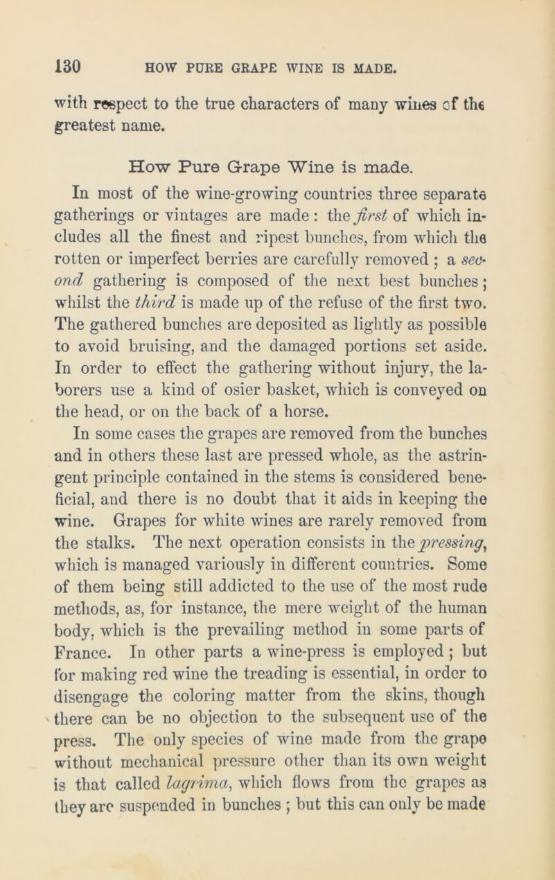 with respect to the true characters of many wines of the greatest name. How Pure Grape Wine is made. In most of the wine-growing countries three separate gatherings or vintages are made : the first of which in- cludes all the finest and ripest bunches, from which the rotten or imperfect berries are carefully removed ; a sec- ond gathering is composed of the next best bunches; whilst the third is made up of the refuse of the first two. The gathered bunches are deposited as lightly as possible to avoid bruising, and the damaged portions set aside. In order to effect the gathering without injury, the la- borers use a kind of osier basket, which is conveyed on the head, or on the back of a horse. In some cases the grapes are removed from the bunches and in others these last are pressed whole, as the astrin- gent principle contained in the stems is considered bene- ficial, and there is no doubt that it aids in keeping the wine. Grapes for white wines are rarely removed from the stalks. The next operation consists in the pressing, which is managed variously in different countries. Some of them being still addicted to the use of the most rude methods, as, for instance, the mere weight of the human body, which is the prevailing method in some parts of France. In other parts a wine-press is employed ; but for making red wine the treading is essential, in order to disengage the coloring matter from the skins, though there can be no objection to the subsequent use of the press. The only species of wine made from the grape without mechanical pressure other than its own weight is that called laqrima, which flows from the grapes as they arc suspended in bunches ; but this can only be made