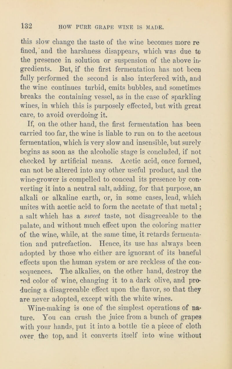 this slow change the taste of the wine becomes more re fined, and the harshness disappears, which was due to the presence in solution or suspension of the above in- gredients. But, if the first fermentation lias not been fully performed the second is also interfered with, and the wine continues turbid, emits bubbles, and sometimes breaks the containing vessel, as in the case of sparkling wines, in which this is purposely effected, but with great care, to avoid overdoing it. If, on the other hand, the first fermentation has been carried too far, the wine is liable to run on to the acetous fermentation, which is very slow and insensible, but surely begins as soon as the alcoholic stage is concluded, if not checked by artificial means. Acetic acid, once formed, can not be altered into any other useful product, and the wine-grower is compelled to conceal its presence by con- verting it into a neutral salt, adding, for that purpose, an alkali or alkaline earth, or, in some cases, lead, which unites with acetic acid to form the acetate of that metal; a salt which has a sweet taste, not disagreeable to the palate, and without much effect upon the coloring matter of the wine, while, at the same time, it retards fermenta- tion and putrefaction. Hence, its use has always been adopted by those who either are ignorant of its baneful etfects upon the human system or are reckless of the con- sequences. The alkalies, on the other hand, destroy the ’,ed color of wine, changing it to a dark olive, and pro- ducing a disagreeable effect upon the flavor, so that they are never adopted, except with the white wines. Wine-making is one of the simplest operations of na- ture. You can crush the juice from a bunch of grapes witli your hands, put it into a bottle tie a piece of cloth over the top, and it converts itself into wine without