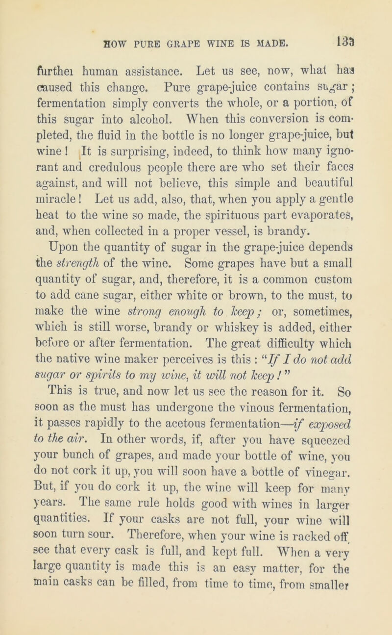 furthei human assistance. Let us see, now, what haa caused this change. Pure grape-juice contains sugar; fermentation simply converts the whole, or a portion, of this sugar into alcohol. When this conversion is com- pleted, the fluid in the bottle is no longer grape-juice, but wine ! It is surprising, indeed, to think how many igno- rant and credulous people there are who set their faces against, and will not believe, this simple and beautiful miracle! Let us add, also, that, when you apply a gentle heat to the wine so made, the spirituous part evaporates, and, when collected in a proper vessel, is brandy. Upon the quantity of sugar in the grape-juice depends the strength of the wine. Some grapes have but a small quantity of sugar, and, therefore, it is a common custom to add cane sugar, either white or brown, to the must, to make the wine strong enough to keep; or, sometimes, which is still worse, brandy or whiskey is added, either before or after fermentation. The great difficulty which the native wine maker perceives is this : “If I do not add sugar or spirits to my wine, it ivill not keep ! ” This is true, and now let us see the reason for it. So soon as the must has undergone the vinous fermentation, it passes rapidly to the acetous fermentation—if exposed to the air. In other words, if, after you have squeezed your bunch of grapes, and made your bottle of wine, you do not cork it up, you will soon have a bottle of vinegar. But, if you do cork it up, the wine will keep for many years. The same rule holds good with wines in larger quantities. If your casks are not full, your wine will soon turn sour. Therefore, when your wine is racked off see that every cask is full, and kept full. When a very large quantity is made this is an easy matter, for the main casks can be filled, from time to time, from smaller