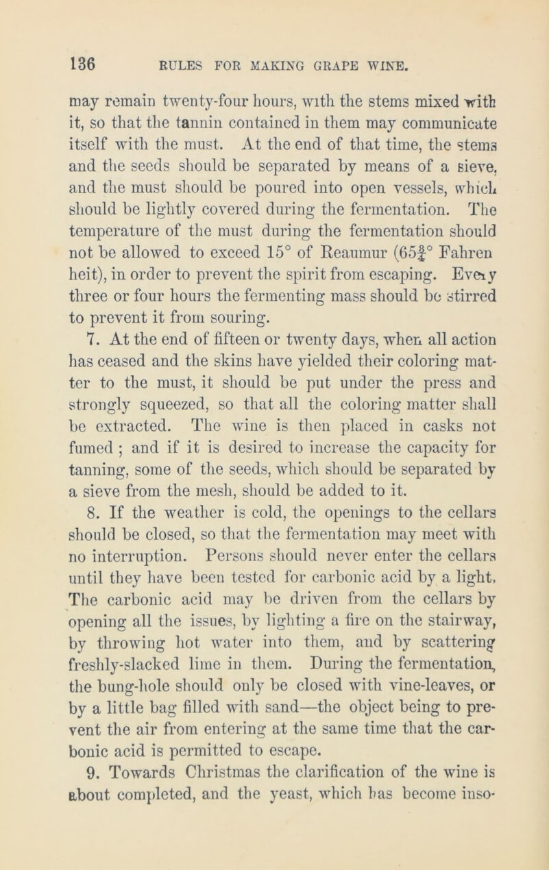 may remain twenty-four hours, with the stems mixed with it, so that the tannin contained in them may communicate itself with the must. At the end of that time, the stems and the seeds should be separated by means of a sieve, and the must should be poured into open vessels, which should be lightly covered during the fermentation. The temperature of the must during the fermentation should not be allowed to exceed 15° of Reaumur (65f° Fahren heit), in order to prevent the spirit from escaping. Eveiy three or four hours the fermenting mass should be stirred to prevent it from souring. 7. At the end of fifteen or twenty days, when all action has ceased and the skins have yielded their coloring mat- ter to the must, it should be put under the press and strongly squeezed, so that all the coloring matter shall be extracted. The wine is then placed in casks not fumed ; and if it is desired to increase the capacity for tanning, some of the seeds, which should be separated by a sieve from the mesh, should be added to it. 8. If the weather is cold, the openings to the cellars should be closed, so that the fermentation may meet with no interruption. Persons should never enter the cellars until they have been tested for carbonic acid by a light, The carbonic acid may be driven from the cellars by opening all the issues, by lighting a fire on the stairway, by throwing hot water into them, and by scattering freshly-slacked lime in them. During the fermentation, the bung-hole should only be closed with vine-leaves, or by a little bag filled with sand—the object being to pre- vent the air from entering at the same time that the car- bonic acid is permitted to escape. 9. Towards Christmas the clarification of the wine is about completed, and the yeast, which has become itiso-