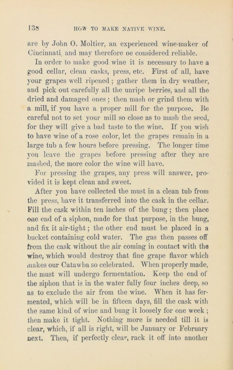 are by John 0. Moltier, an experienced wine-maker of Cincinnati, and may therefore oe considered reliable. In order to make good wine it is necessary to have a good cellar, clean casks, press, etc. First of all, have your grapes well ripened ; gather them in dry weather, and pick out carefully all the unripe berries, and all the dried and damaged ones ; then mash or grind them with a mill, if you have a proper mill for the purpose. Be careful not to set your mill so close as to mash the seed, for they will give a bad taste to the wine. If you wish to have wine of a rose color, let the grapes remain in a large tub a few hours before pressing. The longer time you leave the grapes before pressing after they are mashed, the more color the wine will have. For pressing the grapes, any press will answer, pro- vided it is kept clean and sweet. After you have collected the must in a clean tub from the press, have it transferred into the cask in the cellar. Fill the cask within ten inches of the bung; then place one end of a siphon, made for that purpose, in the bung, and fix it air-tight; the other end must be placed in a bucket containing cold water. The gas then passes off from the cask without the air coming in contact with the wine, which would destroy that fine grape flavor which makes our Catawba so celebrated. When properly made, the must will undergo fermentation. Keep the end of the siphon that is in the water fully four inches deep, so as to exclude the air from the wine. When it has fer- mented, which will be in fifteen days, fill the cask with the same kind of wine and bung it loosely for one week ; then make it tight. Nothing more is needed till it is clear, which, if all is right, will be January or February next. Then, if perfectly clea**, rack it off into another