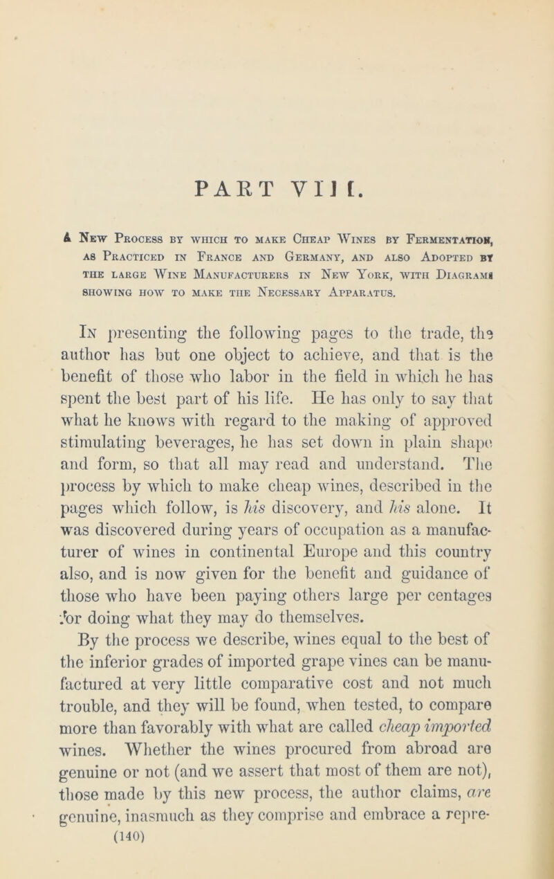 PART V 1J [. A New Process by which to make Cheap Wines by Fermentatioh, as Practiced in France and Germany, and also Adopted by the large Wine Manufacturers in New York, with Diagrams SHOWING HOW TO MAKE THE NECESSARY APPARATUS. In presenting the following pages to the trade, the author has but one object to achieve, and that is the benefit of those who labor in the field in which he has spent the best part of his life. He has only to say that what he knows with regard to the making of approved stimulating beverages, he has set down in plain shape and form, so that all may read and understand. The process by which to make cheap wines, described in the pages which follow, is Ms discovery, and Ms alone. It was discovered during years of occupation as a manufac- turer of wines in continental Europe and this country also, and is now given for the benefit and guidance of those who have been paying others large per centages Jbr doing what they may do themselves. By the process we describe, wines equal to the best of the inferior grades of imported grape vines can be manu- factured at very little comparative cost and not much trouble, and they will be found, when tested, to compare more than favorably with what are called cheap imported wines. Whether the wines procured from abroad are genuine or not (and we assert that most of them are not), those made by this new process, the author claims, are genuine, inasmuch as they comprise and embrace a repre-