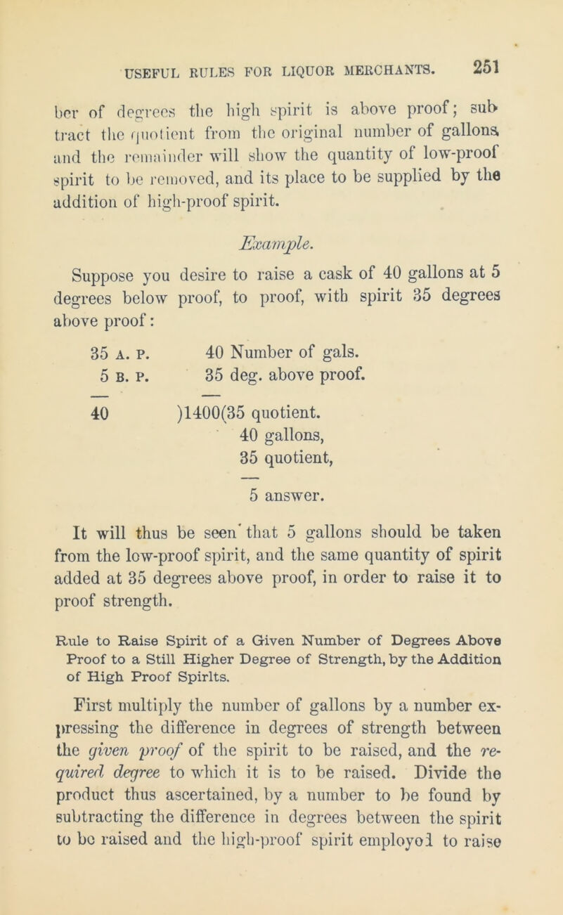 ber of degrees the high spirit is above proof; sub tract the Quotient from the original number of gallons and the remainder will show the quantity ol low-proof spirit to be removed, and its place to be supplied by the addition of high-proof spirit. Example. Suppose you desire to raise a cask of 40 gallons at 5 degrees below proof, to proof, with spirit 35 degrees above proof: 35 a. p. 40 Number of gals. 5 b. p. 35 deg. above proof. 40 )1400(35 quotient. 40 gallons, 35 quotient, 5 answer. It will thus be seen* that 5 gallons should be taken from the low-proof spirit, and the same quantity of spirit added at 35 degrees above proof, in order to raise it to proof strength. Rule to Raise Spirit of a Given Number of Degrees Above Proof to a Still Higher Degree of Strength, by the Addition of High Proof Spirits. First multiply the number of gallons by a number ex- pressing the difference in degrees of strength between the given proof of the spirit to be raised, and the re- quired degree to which it is to be raised. Divide the product thus ascertained, by a number to be found by subtracting the difference in degrees between the spirit to be raised and the high-proof spirit employol to raise