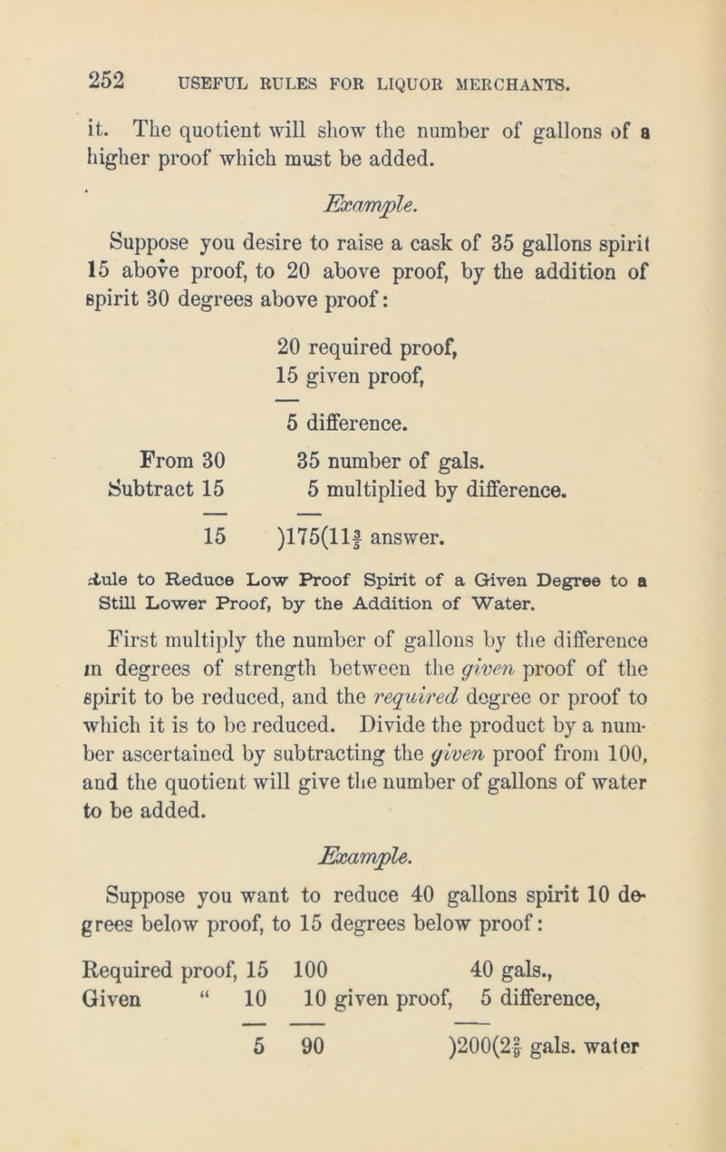 it. The quotient will show the number of gallons of a higher proof which must be added. Example. Suppose you desire to raise a cask of 35 gallons spirit 15 above proof, to 20 above proof, by the addition of spirit 30 degrees above proof: 20 required proof, 15 given proof, 5 difference. From 30 35 number of gals. Subtract 15 5 multiplied by difference. 15 )175(11 f answer. iiule to Reduce Low Proof Spirit of a Given Degree to a Still Lower Proof, by the Addition of Water. First multiply the number of gallons by the difference m degrees of strength between the given proof of the spirit to be reduced, and the required degree or proof to which it is to be reduced. Divide the product by a num- ber ascertained by subtracting the given proof from 100, and the quotient will give the number of gallons of water to be added. Example. Suppose you want to reduce 40 gallons spirit 10 de- grees below proof, to 15 degrees below proof: Required proof, 15 100 40 gals., Given “ 10 10 given proof, 5 difference, 5 90 )200(2£ gals, water