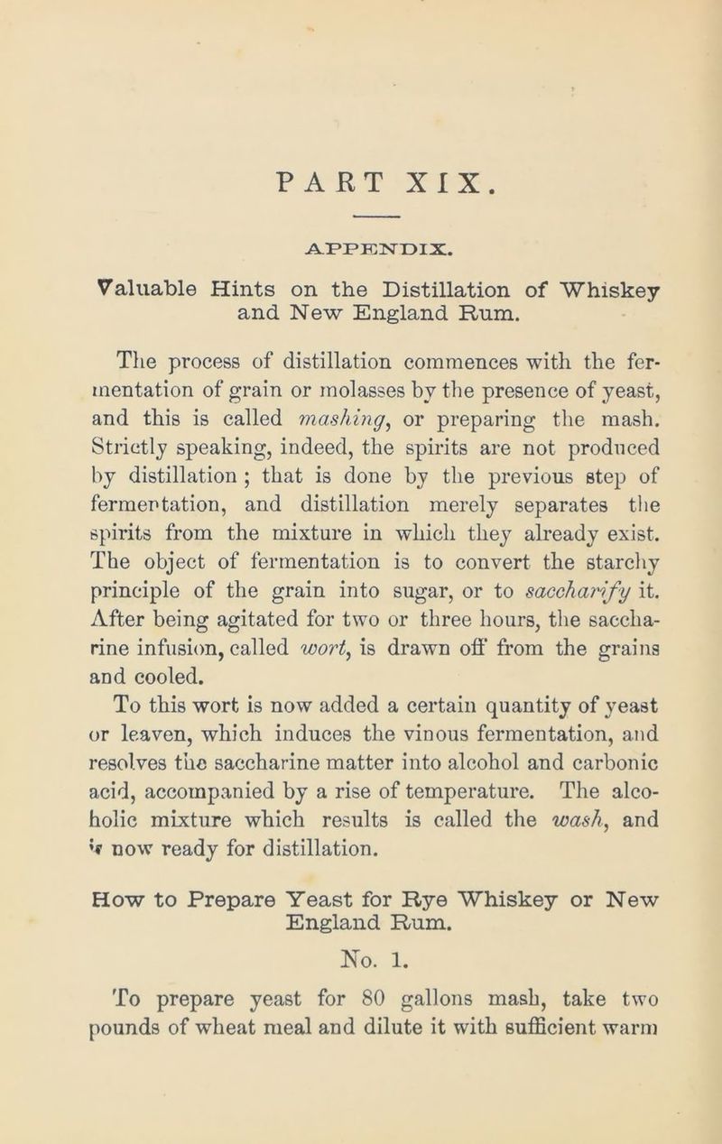 PART XIX. APPENDIX. Valuable Hints on the Distillation of Whiskey and New England Rum. The process of distillation commences with the fer- mentation of grain or molasses by the presence of yeast, and this is called mashing, or preparing the mash. Strictly speaking, indeed, the spirits are not produced by distillation ; that is done by the previous step of fermentation, and distillation merely separates the spirits from the mixture in which they already exist. The object of fermentation is to convert the starchy principle of the grain into sugar, or to saccharify it. After being agitated for two or three hours, the saccha- rine infusion, called wort, is drawn off from the grains and cooled. To this wort is now added a certain quantity of yeast or leaven, which induces the vinous fermentation, and resolves the saccharine matter into alcohol and carbonic acid, accompanied by a rise of temperature. The alco- holic mixture which results is called the wash, and »•* now ready for distillation. How to Prepare Yeast for Rye Whiskey or New England Rum. No. 1. To prepare yeast for 80 gallons mash, take two pounds of wheat meal and dilute it with sufficient warm