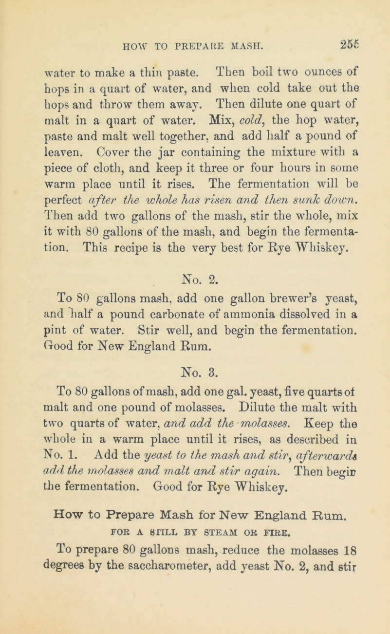 HOW TO PREPARE MASH. water to make a thin paste. Then boil two ounces of hops in a quart of water, and when cold take out the hops and throw them away. Then dilute one quart of malt in a quart of water. Mix, cold, the hop water, paste and malt well together, and add half a pound of leaven. Cover the jar containing the mixture with a piece of cloth, and keep it three or four hours in some warm place until it rises. The fermentation will be perfect after the whole has risen and then sunk down. Then add two gallons of the mash, stir the whole, mix it with 80 gallons of the mash, and begin the fermenta- tion. This recipe is the very best for Rye Whiskey. No. 2. To 80 gallons mash, add one gallon brewer’s yeast, and half a pound carbonate of ammonia dissolved in a pint of water. Stir well, and begin the fermentation. Good for New England Rum. No. 3. To 80 gallons of mash, add one gal. yeast, five quarts of malt and one pound of molasses. Dilute the malt with two quarts of water, and add the molasses. Keep the whole in a warm place until it rises, as described in No. 1. Add the yeast to the mash and stir, afterwards add the molasses and malt and stir again. Then begin the fermentation. Good for Rye Whiskey. How to Prepare Mash for New England Rum. FOR A STILL BY STEAM OK FIRE. To prepare 80 gallons mash, reduce the molasses 18 degrees by the saccharometer, add yeast No. 2, and stir