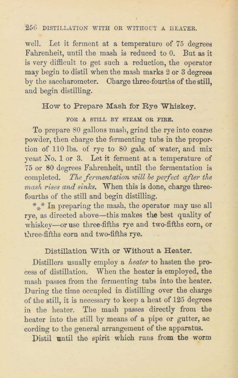 250 DISTILLATION WITH OR WITHOUT A HEATER. well. Let it ferment at a temperature of 75 degrees Fahrenheit, until the mash is reduced to 0. But as it is very difficult to get such a reduction, the operator may begin to distil when the mash marks 2 or 3 degrees by the saccharometer. Charge three-fourths of the still, and begin distilling. How to Prepare Mash for Rye Whiskey. FOR A STILL BY STEAM OR FIRE. To prepare 80 gallons mash, grind the rye into coarse powder, then charge the fermenting tubs in the propor- tion of 110 lbs. of rye to 80 gals, of water, and mix yeast No. 1 or 3. Let it ferment at a temperature of 75 or 80 degrees Fahrenheit, until the fermentation is completed. The fermentation will be perfect after the mash rises and sinks. When this is done, charge three- fourths of the still and begin distilling. In preparing the mash, the operator may use all rye, as directed above—this makes the best quality of whiskey—or use three-fifths rye and two-fifths corn, or three-fifths corn and two-fifths rye. Distillation With or Without a Heater. Distillers usually employ a heater to hasten the pro- cess of distillation. When the heater is employed, the mash passes from the fermenting tubs into the heater. During the time occupied in distilling over the charge of the still, it is necessary to keep a heat of 125 degrees in the heater. The mash passes directly from the heater into the still by means of a pipe or gutter, ac cording to the general arrangement of the apparatus. Pistil until the spirit which runs from the worm