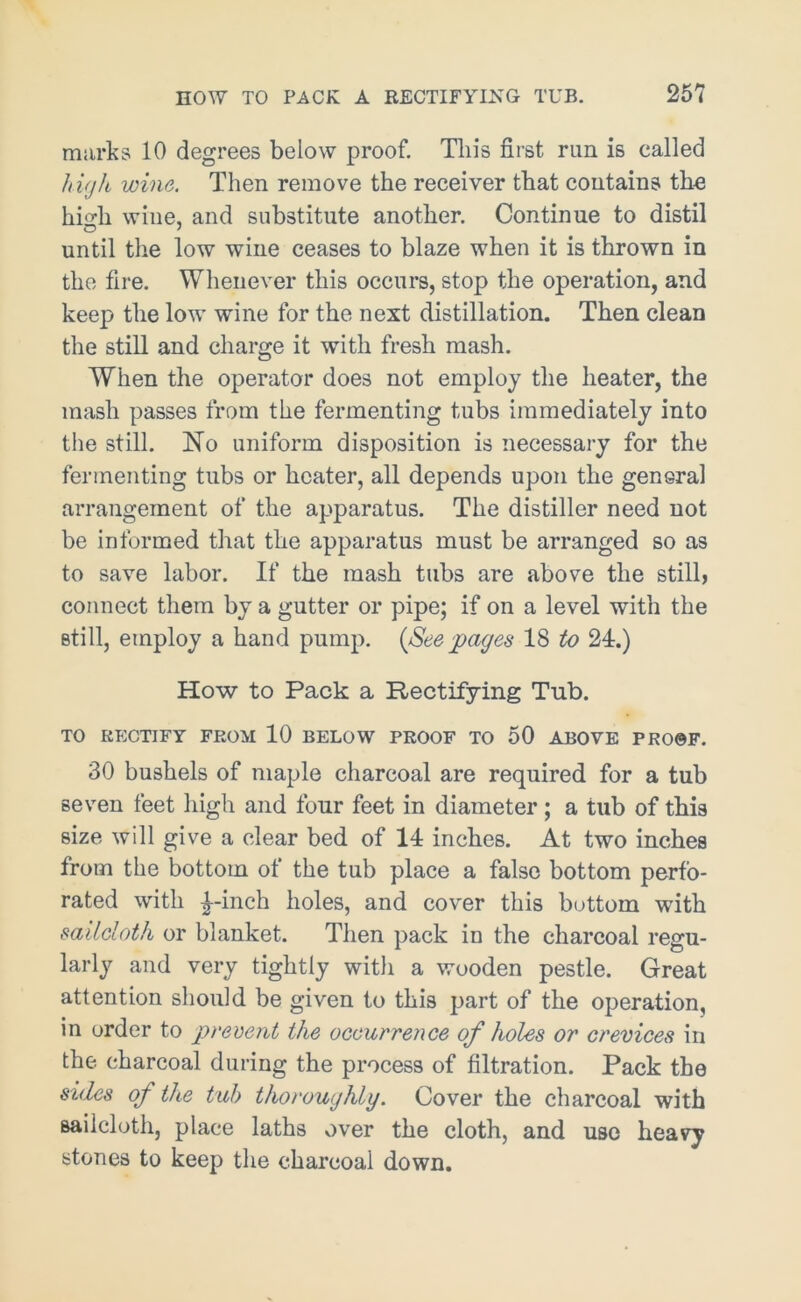 marks 10 degrees below proof. This first run is called high wine. Then remove the receiver that contains the hio-h wine, and substitute another. Continue to distil until the low wine ceases to blaze when it is thrown in the fire. Whenever this occurs, stop the operation, and keep the low wfine for the next distillation. Then clean the still and charge it with fresh mash. When the operator does not employ the heater, the mash passes from the fermenting tubs immediately into the still. No uniform disposition is necessary for the fermenting tubs or heater, all depends upon the general arrangement of the apparatus. The distiller need not be informed that the apparatus must be arranged so as to save labor. If the mash tubs are above the still, connect them by a gutter or pipe; if on a level with the still, employ a hand pump. (Seepages 18 to 24.) How to Pack a Rectifying Tub. TO RECTIFY FROM 10 BELOW PROOF TO 50 ABOVE PROOF. 30 bushels of maple charcoal are required for a tub seven feet high and four feet in diameter; a tub of this size will give a clear bed of 14 inches. At two inches from the bottom of the tub place a false bottom perfo- rated with £-inch holes, and cover this bottom with sailcloth or blanket. Then pack in the charcoal regu- larly and very tightly with a wooden pestle. Great attention should be given to this part of the operation, in order to prevent the occurrence of holes or crevices in the charcoal during the process of filtration. Pack the sides of the tub thoroughly. Cover the charcoal with sailcloth, place laths over the cloth, and use heavy stones to keep the charcoal down.