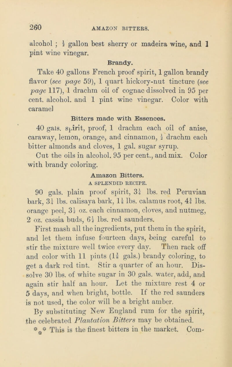 alcohol ; 1 gallon best sherry or madeira wine, and ] pint wine vinegar. Brandy. Take 40 gallons French proof spirit, 1 gallon brandy flavor (see page 59), 1 quart hickory-nut tincture (see page 117), 1 drachm oil of cognac dissolved in 95 per cent, alcohol, and 1 pint wine vinegar. Color with caramel Bitters made with Essences. 40 gals, spirit, proof, 1 drachm each oil of anise, caraway, lemon, orange, and cinnamon, 1 drachm each bitter almonds and cloves, 1 gal. sugar syrup. Cut the oils in alcohol. 95 per cent., and mix. Color with brandy coloring. Amazon Bitters. A SPLENDID RECIPE. 90 gals, plain proof spirit, 31 lbs. red Peruvian bark, 31 lbs. calisaya bark, li lbs. calamus root, 41 lbs. orange peel, 31 oz. each cinnamon, cloves, and nutmeg, 2 oz. cassia buds, 61 lbs. red saunders. First mash all the ingredients, put them in the spirit, and let them infuse fourteen days, being careful to stir the mixture well twice every day. Then rack off and color with 11 pints (II gals.) brandy coloring, to get a dark red tint. Stir a quarter of an hour. Dis- solve 30 lbs. of white sugar in 30 gals, water, add, and a^ain stir half an hour. Let the mixture rest 4 or 5 days, and when bright, bottle. If the red saunders is not used, the color will be a bright amber. By substituting New England rum for the spirit, the celebrated Plantation Bitters may be obtained. * * This is the finest bitters in the market. Com-