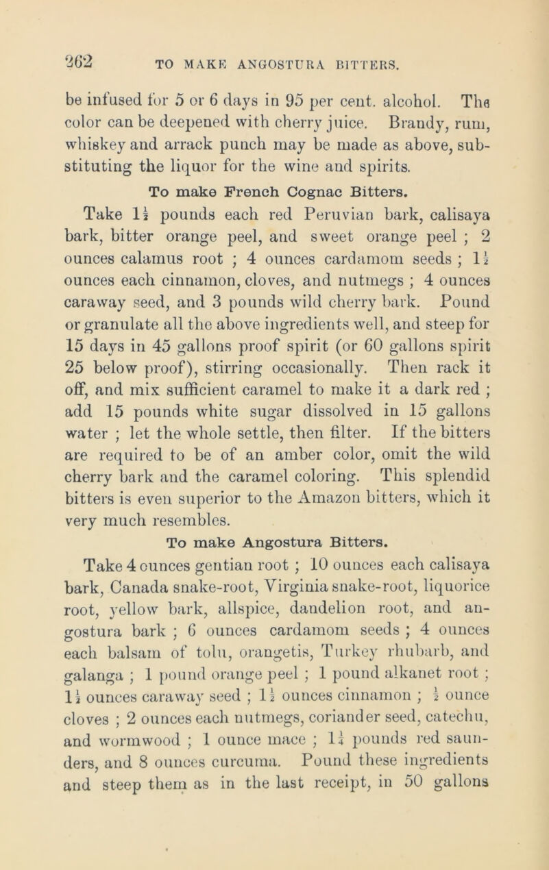 TO MAKE ANGOSTURA BITTERS. be infused for 5 or 6 days in 95 per cent, alcohol. The color can be deepened with cherry juice. Brandy, rum, whiskey and arrack punch may be made as above, sub- stituting the liquor for the wine and spirits. To make French Cognac Bitters. Take Is pounds each red Peruvian bark, calisaya bark, bitter orange peel, and sweet orange peel ; 2 ounces calamus root ; 4 ounces cardamom seeds; 11 ounces each cinnamon, cloves, and nutmegs ; 4 ounces caraway seed, and 3 pounds wild cherry bark. Pound or granulate all the above ingredients well, and steep for 15 days in 45 gallons proof spirit (or 60 gallons spirit 25 below proof), stirring occasionally. Then rack it off, and mix sufficient caramel to make it a dark red ; add 15 pounds white sugar dissolved in 15 gallons water ; let the whole settle, then filter. If the bitters are required to be of an amber color, omit the wild cherry bark and the caramel coloring. This splendid bitters is even superior to the Amazon bitters, which it very much resembles. To make Angostura Bitters. Take 4 ounces gentian root ; 10 ounces each calisaya bark, Canada snake-root, Virginia snake-root, liquorice root, yellow bark, allspice, dandelion root, and an- gostura bark ; 6 ounces cardamom seeds ; 4 ounces each balsam of tolu, orangetis, Turkey rhubarb, and galanga ; 1 pound orange peel ; 1 pound alkanet root; 11 ounces caraway seed ; 11 ounces cinnamon ; 1 ounce cloves ; 2 ounces each nutmegs, coriander seed, catechu, and wormwood ; 1 ounce mace ; 11 pounds red saun- ders, and 8 ounces curcuma. Pound these ingredients and steep them as in the last receipt, in 50 gallons